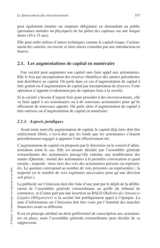 Le ﬁnancement des investissements 337
©Dunod–Laphotocopienonautoriséeestundélit.
peut également émettre un emprunt obligataire en demandant au public
(personnes morales ou physiques) de lui prêter des capitaux sur une longue
durée (10 à 15 ans).
Elle peut enﬁn utiliser d’autres techniques comme le capital-risque, l’action-
nariat des salariés, ou encore se faire mieux connaître par une introduction en
bourse.
2.1. Les augmentations de capital en numéraire
Une société peut augmenter son capital sans faire appel aux actionnaires.
Elle le fera par incorporation des réserves (bénéﬁces des années précédentes
non distribués) au capital. On parle dans ce cas d’augmentation de capital à
titre gratuit ou d’augmentation de capital par incorporation de réserves. Cette
opération n’apporte évidemment pas de capitaux frais à la société.
Si la société a besoin d’argent frais pour procéder à des investissements, elle
va faire appel à ses actionnaires ou à de nouveaux actionnaires pour qu’ils
effectuent de nouveaux apports. On parle alors d’augmentation de capital à
titre onéreux ou d’augmentation de capital en numéraire.
2.1.1. Aspects juridiques
Avant toute nouvelle augmentation de capital, le capital déjà émis doit être
entièrement libéré, c’est-à-dire que les fonds que les actionnaires s’étaient
précédemment engagés à apporter l’ont effectivement été.
L’augmentation de capital est proposée par le directoire ou le conseil d’admi-
nistration selon le cas. Elle est ensuite décidée par l’assemblée générale
extraordinaire des actionnaires puisqu’elle entraîne une modiﬁcation des
statuts (Quorum : moitié des actionnaires à la première convocation et quart
ensuite ; majorité : deux tiers des voix des actionnaires présents ou représen-
tés. Le quorum correspond au nombre de voix présentes ou représentées ; la
majorité est le nombre de voix exprimées nécessaires pour qu’une décision
soit prise.).
La publicité sur l’émission doit être faite d’une part par le dépôt de la délibé-
ration de l’assemblée générale extraordinaire au greffe du tribunal de
commerce, et d’autre part par une insertion au BALO (Bulletin des Annonces
Légales Obligatoires) si la société fait publiquement appel à l’épargne. La
note d’information sur l’émission doit être visée par l’Autorité des marchés
ﬁnanciers avant sa diffusion.
Il est en principe attribué un droit préférentiel de souscription aux actionnai-
res en place, mais l’assemblée générale extraordinaire peut décider de sa
suppression.
 