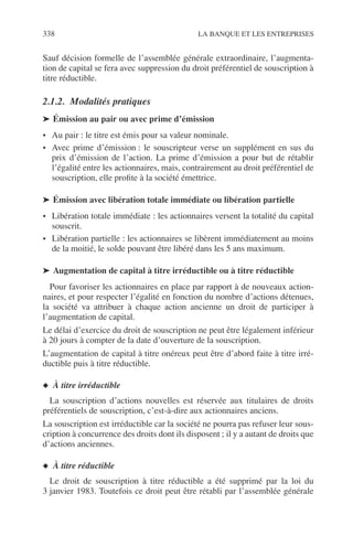 338 LA BANQUE ET LES ENTREPRISES
Sauf décision formelle de l’assemblée générale extraordinaire, l’augmenta-
tion de capital se fera avec suppression du droit préférentiel de souscription à
titre réductible.
2.1.2. Modalités pratiques
➤ Émission au pair ou avec prime d’émission
• Au pair : le titre est émis pour sa valeur nominale.
• Avec prime d’émission : le souscripteur verse un supplément en sus du
prix d’émission de l’action. La prime d’émission a pour but de rétablir
l’égalité entre les actionnaires, mais, contrairement au droit préférentiel de
souscription, elle proﬁte à la société émettrice.
➤ Émission avec libération totale immédiate ou libération partielle
• Libération totale immédiate : les actionnaires versent la totalité du capital
souscrit.
• Libération partielle : les actionnaires se libèrent immédiatement au moins
de la moitié, le solde pouvant être libéré dans les 5 ans maximum.
➤ Augmentation de capital à titre irréductible ou à titre réductible
Pour favoriser les actionnaires en place par rapport à de nouveaux action-
naires, et pour respecter l’égalité en fonction du nombre d’actions détenues,
la société va attribuer à chaque action ancienne un droit de participer à
l’augmentation de capital.
Le délai d’exercice du droit de souscription ne peut être légalement inférieur
à 20 jours à compter de la date d’ouverture de la souscription.
L’augmentation de capital à titre onéreux peut être d’abord faite à titre irré-
ductible puis à titre réductible.
◆ À titre irréductible
La souscription d’actions nouvelles est réservée aux titulaires de droits
préférentiels de souscription, c’est-à-dire aux actionnaires anciens.
La souscription est irréductible car la société ne pourra pas refuser leur sous-
cription à concurrence des droits dont ils disposent ; il y a autant de droits que
d’actions anciennes.
◆ À titre réductible
Le droit de souscription à titre réductible a été supprimé par la loi du
3 janvier 1983. Toutefois ce droit peut être rétabli par l’assemblée générale
 