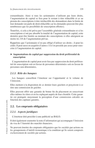 Le ﬁnancement des investissements 339
©Dunod–Laphotocopienonautoriséeestundélit.
extraordinaire. Ainsi si tous les actionnaires n’utilisent pas leurs droits,
l’augmentation de capital se fera pour le restant à titre réductible et ce au
prorata des souscriptions à titre irréductible des demandeurs dans la limite de
leur demande (on parle de droit réductible car les demandes peuvent être plus
nombreuses que les possibilités de souscription offertes).
Toutefois, si cela a été prévu par l’assemblée générale extraordinaire et si les
souscriptions n’ont pas absorbé la totalité de l’augmentation de capital, cette
dernière peut être limitée au montant des souscriptions si elles atteignent au
moins les 3/4 de l’augmentation prévue.
Rappelons que l’actionnaire n’est pas obligé d’utiliser ses droits ; il peut les
céder. Il peut aussi en acquérir d’autres s’il n’en possède pas assez pour sous-
crire à l’augmentation de capital.
➤ Augmentations de capital par suppression du droit préférentiel de
souscription
L’augmentation de capital peut avoir lieu par suppression du droit préféren-
tiel de souscription soit en faveur de personnes déterminées soit en faveur de
personnes non déterminées.
2.1.3. Rôle des banques
Les banques conseillent l’émetteur sur l’opportunité et le volume de
l’émission.
Elles mettent à la disposition de ce dernier leurs guichets et perçoivent à ce
titre une commission de guichet.
Elles peuvent offrir une garantie de bonne ﬁn du placement en souscrivant
elles-mêmes les titres et en les replaçant auprès de leur clientèle. Cette garan-
tie est pratiquée moyennant la perception d’une commission calculée en
fonction des capitaux garantis.
2.2. Les emprunts obligataires
2.2.1. Aspects juridiques
L’émetteur doit procéder à une publicité au BALO.
Il doit également soumettre la note d’information qui accompagne l’émission
du visa de l’Autorité des marchés ﬁnanciers.
Ne peuvent émettre des emprunts obligataires que les sociétés par actions ou
les groupements d’intérêt économique à la condition qu’ils soient composés
exclusivement de sociétés par actions.
 