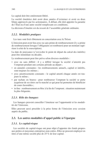 340 LA BANQUE ET LES ENTREPRISES
Le capital doit être entièrement libéré.
La société émettrice doit avoir deux années d’existence et avoir eu deux
bilans approuvés par les actionnaires. À défaut, elle doit apporter la garantie
de l’État ou d’une autre société remplissant ces conditions.
La décision d’émettre est du ressort de l’assemblée générale ordinaire.
2.2.2. Modalités pratiques
Les taux sont ﬁxés librement en concertation avec le Trésor.
L’émission peut avoir lieu avec ou sans prime de remboursement (il y a prime
de remboursement lorsque l’obligataire est remboursé pour un montant supé-
rieur à celui de la souscription).
La date de jouissance (c’est-à-dire le point de départ du calcul des intérêts)
peut être immédiate ou décalée.
Le remboursement peut être prévu selon diverses modalités :
• avec ou sans différé : il y a différé lorsque la société n’amortit pas
l’emprunt pendant une certaine période au départ ;
• en annuités constantes : les remboursements annuels, capital et intérêts,
sont toujours les mêmes ;
• avec amortissements constants : le capital amorti chaque année est tou-
jours le même ;
• par rachats en bourse : pour rembourser l’emprunt la société se porte
acquéreur de ses titres sur le marché ce qui peut lui permettre de bénéﬁcier
de cours favorables ;
• in ﬁne : remboursement en bloc à la ﬁn de l’emprunt ; situation maintenant
la plus fréquente.
2.2.3. Rôle des banques
Les banques peuvent conseiller l’émetteur sur l’opportunité et les modali-
tés de l’émission.
Elles peuvent aussi procéder à la prise ferme de l’émission avec cession
auprès du public.
2.3. Les autres modalités d’appel public à l’épargne
2.3.1. Le capital-risque
Les sociétés de capital-risque ont pour objet d’apporter des fonds propres
aux petites et moyennes entreprises non cotées. Elles ne peuvent employer en
titres d’une même société plus de 25 % de leur capital.
 