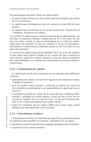Le ﬁnancement des investissements 341
©Dunod–Laphotocopienonautoriséeestundélit.
On peut distinguer plusieurs formes de capital-risque :
• le capital-risque création avec intervention dans une entreprise qui a moins
de 3 ans d’existence ;
• le capital-risque développement dans des entreprises ayant déjà fait leurs
preuves ;
• le capital-risque transmission en cas d’intervention pour transmission de
l’entreprise, notamment aux salariés.
Les sociétés de capital-risque ne peuvent, directement ou indirectement, par
personne ou organisme interposé, détenir plus de 40 % des droits de vote
dans une même société. La prise de participation de la société de capital-
risque dans une entreprise ne doit pas conférer à l’un de ses actionnaires,
directement ou indirectement, la détention de plus de 40 % de droits de vote
dans cette entreprise.
Les sociétés de capital-risque doivent distribuer 50 % au moins des produits
et plus-values nets exonérés d’impôt sur les sociétés dès que le montant de
leurs réserves, majoré des sommes reportées à nouveau, atteint la moitié de
leur capital, diminué, le cas échéant, des incorporations de réserves, bénéﬁces
ou provisions.
2.3.2. L’actionnariat des salariés
Les salariés peuvent devenir actionnaires de leur entreprise dans différentes
situations :
• participation des salariés aux fruits de l’expansion des entreprises et plans
d’épargne d’entreprise ;
• pour les sociétés cotées en bourse : rachat par les salariés des actions de
leur entreprise ou participation à une augmentation de capital qui leur est
réservée ;
• souscription ou achats des actions de la société dans des conditions préfé-
rentielles : technique des stocks options ; le prix du titre est ﬁxé lors de
l’octroi de l’option, mais la levée des titres n’a lieu que beaucoup plus
tard, le titre s’étant normalement entre-temps valorisé ;
• rachat de l’entreprise par les salariés (RES) par le biais d’une société
holding créée spéciﬁquement à cette occasion.
2.3.3. L’introduction en bourse
L’introduction en bourse est l’opération par laquelle un certain pourcentage
du capital est cédé au public sur le marché : minimum 10 % du capital.
L’introduction en bourse présente deux avantages principaux pour l’émetteur :
• acquisition d’une certaine notoriété ;
 