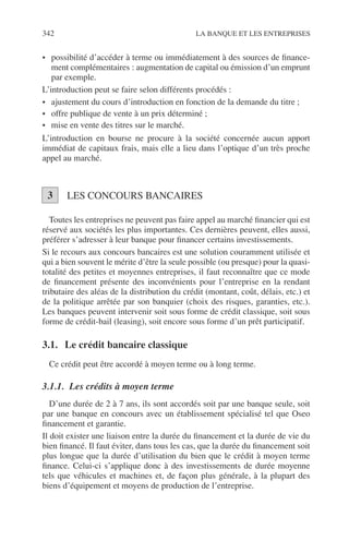 342 LA BANQUE ET LES ENTREPRISES
• possibilité d’accéder à terme ou immédiatement à des sources de ﬁnance-
ment complémentaires : augmentation de capital ou émission d’un emprunt
par exemple.
L’introduction peut se faire selon différents procédés :
• ajustement du cours d’introduction en fonction de la demande du titre ;
• offre publique de vente à un prix déterminé ;
• mise en vente des titres sur le marché.
L’introduction en bourse ne procure à la société concernée aucun apport
immédiat de capitaux frais, mais elle a lieu dans l’optique d’un très proche
appel au marché.
LES CONCOURS BANCAIRES
Toutes les entreprises ne peuvent pas faire appel au marché ﬁnancier qui est
réservé aux sociétés les plus importantes. Ces dernières peuvent, elles aussi,
préférer s’adresser à leur banque pour ﬁnancer certains investissements.
Si le recours aux concours bancaires est une solution couramment utilisée et
qui a bien souvent le mérite d’être la seule possible (ou presque) pour la quasi-
totalité des petites et moyennes entreprises, il faut reconnaître que ce mode
de ﬁnancement présente des inconvénients pour l’entreprise en la rendant
tributaire des aléas de la distribution du crédit (montant, coût, délais, etc.) et
de la politique arrêtée par son banquier (choix des risques, garanties, etc.).
Les banques peuvent intervenir soit sous forme de crédit classique, soit sous
forme de crédit-bail (leasing), soit encore sous forme d’un prêt participatif.
3.1. Le crédit bancaire classique
Ce crédit peut être accordé à moyen terme ou à long terme.
3.1.1. Les crédits à moyen terme
D’une durée de 2 à 7 ans, ils sont accordés soit par une banque seule, soit
par une banque en concours avec un établissement spécialisé tel que Oseo
ﬁnancement et garantie.
Il doit exister une liaison entre la durée du ﬁnancement et la durée de vie du
bien ﬁnancé. Il faut éviter, dans tous les cas, que la durée du ﬁnancement soit
plus longue que la durée d’utilisation du bien que le crédit à moyen terme
ﬁnance. Celui-ci s’applique donc à des investissements de durée moyenne
tels que véhicules et machines et, de façon plus générale, à la plupart des
biens d’équipement et moyens de production de l’entreprise.
3
 