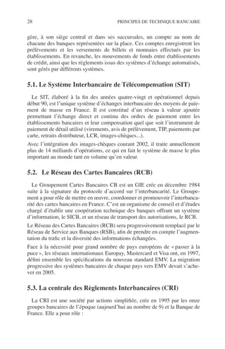 28 PRINCIPES DE TECHNIQUE BANCAIRE
gère, à son siège central et dans ses succursales, un compte au nom de
chacune des banques représentées sur la place. Ces comptes enregistrent les
prélèvements et les versements de billets et monnaies effectués par les
établissements. En revanche, les mouvements de fonds entre établissements
de crédit, ainsi que les règlements issus des systèmes d’échange automatisés,
sont gérés par différents systèmes.
5.1. Le Système Interbancaire de Télécompensation (SIT)
Le SIT, élaboré à la ﬁn des années quatre-vingt et opérationnel depuis
début 90, est l’unique système d’échanges interbancaire des moyens de paie-
ment de masse en France. Il est constitué d’un réseau à valeur ajoutée
permettant l’échange direct et continu des ordres de paiement entre les
établissements bancaires et leur compensation quel que soit l’instrument de
paiement de détail utilisé (virements, avis de prélèvement, TIP, paiements par
carte, retraits distributeur, LCR, images-chèques...).
Avec l’intégration des images-chèques courant 2002, il traite annuellement
plus de 14 milliards d’opérations, ce qui en fait le système de masse le plus
important au monde tant en volume qu’en valeur.
5.2. Le Réseau des Cartes Bancaires (RCB)
Le Groupement Cartes Bancaires CB est un GIE crée en décembre 1984
suite à la signature du protocole d’accord sur l’interbancarité. Le Groupe-
ment a pour rôle de mettre en œuvre, coordonner et promouvoir l’interbanca-
rité des cartes bancaires en France. C’est un organisme de conseil et d’études
chargé d’établir une coopération technique des banques offrant un système
d’information, le SICB, et un réseau de transport des autorisations, le RCB.
Le Réseau des Cartes Bancaires (RCB) sera progressivement remplacé par le
Réseau de Service aux Banques (RSB), aﬁn de prendre en compte l’augmen-
tation du traﬁc et la diversité des informations échangées.
Face à la nécessité pour grand nombre de pays européens de « passer à la
puce », les réseaux internationaux Europay, Mastercard et Visa ont, en 1997,
déﬁni ensemble les spéciﬁcations du nouveau standard EMV. La migration
progressive des systèmes bancaires de chaque pays vers EMV devait s’ache-
ver en 2005.
5.3. La centrale des Règlements Interbancaires (CRI)
La CRI est une société par actions simpliﬁée, crée en 1995 par les onze
groupes bancaires de l’époque (aujourd’hui au nombre de 9) et la Banque de
France. Elle a pour rôle :
 