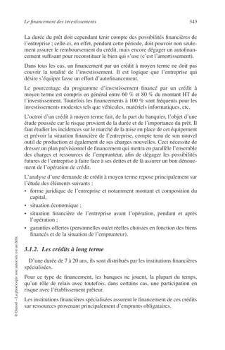Le ﬁnancement des investissements 343
©Dunod–Laphotocopienonautoriséeestundélit.
La durée du prêt doit cependant tenir compte des possibilités ﬁnancières de
l’entreprise ; celle-ci, en effet, pendant cette période, doit pouvoir non seule-
ment assurer le remboursement du crédit, mais encore dégager un autoﬁnan-
cement sufﬁsant pour reconstituer le bien qui s’use (c’est l’amortissement).
Dans tous les cas, un ﬁnancement par un crédit à moyen terme ne doit pas
couvrir la totalité de l’investissement. Il est logique que l’entreprise qui
désire s’équiper fasse un effort d’autoﬁnancement.
Le pourcentage du programme d’investissement ﬁnancé par un crédit à
moyen terme est compris en général entre 60 % et 80 % du montant HT de
l’investissement. Toutefois les ﬁnancements à 100 % sont fréquents pour les
investissements modestes tels que véhicules, matériels informatiques, etc.
L’octroi d’un crédit à moyen terme fait, de la part du banquier, l’objet d’une
étude poussée car le risque provient de la durée et de l’importance du prêt. Il
faut étudier les incidences sur le marché de la mise en place de cet équipement
et prévoir la situation ﬁnancière de l’entreprise, compte tenu de son nouvel
outil de production et également de ses charges nouvelles. Ceci nécessite de
dresser un plan prévisionnel de ﬁnancement qui mettra en parallèle l’ensemble
des charges et ressources de l’emprunteur, aﬁn de dégager les possibilités
futures de l’entreprise à faire face à ses dettes et de là assurer un bon dénoue-
ment de l’opération de crédit.
L’analyse d’une demande de crédit à moyen terme repose principalement sur
l’étude des éléments suivants :
• forme juridique de l’entreprise et notamment montant et composition du
capital,
• situation économique ;
• situation ﬁnancière de l’entreprise avant l’opération, pendant et après
l’opération ;
• garanties offertes (personnelles ou/et réelles choisies en fonction des biens
ﬁnancés et de la situation de l’emprunteur).
3.1.2. Les crédits à long terme
D’une durée de 7 à 20 ans, ils sont distribués par les institutions ﬁnancières
spécialisées.
Pour ce type de ﬁnancement, les banques ne jouent, la plupart du temps,
qu’un rôle de relais avec toutefois, dans certains cas, une participation en
risque avec l’établissement prêteur.
Les institutions ﬁnancières spécialisées assurent le ﬁnancement de ces crédits
sur ressources provenant principalement d’emprunts obligataires.
 