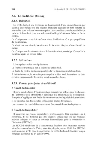344 LA BANQUE ET LES ENTREPRISES
3.2. Le crédit-bail (leasing)
3.2.1. Déﬁnition
Le crédit-bail est une technique de ﬁnancement d’une immobilisation par
laquelle une banque ou une société ﬁnancière acquiert un bien meuble ou
immeuble pour le louer à une entreprise, cette dernière ayant la possibilité de
racheter le bien loué pour une valeur résiduelle généralement faible en ﬁn de
contrat.
Ce n’est pas une vente à tempérament car l’utilisateur n’est pas propriétaire
du bien ﬁnancé.
Ce n’est pas une simple location car le locataire dispose d’une faculté de
rachat.
Ce n’est pas une location-vente car le locataire n’est pas obligé d’acquérir le
bien loué après un certain délai.
3.2.2. Mécanisme
L’entreprise choisit son équipement.
Le fournisseur est réglé par la société de crédit-bail.
La durée du contrat doit correspondre à la vie économique du bien loué.
À la ﬁn du contrat, le locataire peut acquérir le bien loué, le restituer ou dans
certains cas renouveler le contrat sur de nouvelles bases.
3.2.3. Formes principales de crédit-bail
➤ Crédit-bail mobilier
Il porte sur des biens d’équipement qui doivent être utilisés pour les besoins
de l’entreprise ou à titre mixte et participer à la productivité de l’entreprise ;
il ne peut s’appliquer aux fonds de commerce et aux logiciels informatiques.
Il est distribué par des sociétés spécialisées ﬁliales de banques.
Les concours de ces établissements sont fonction de leurs fonds propres.
➤ Crédit-bail immobilier
Il concerne des biens immobiliers professionnels déjà construits ou à
construire. Il est distribué par des sociétés spécialisées ou des banques
pouvant adopter le statut de sociétés immobilières pour le commerce et
l’industrie (SICOMI).
Les SICOMI bénéﬁcient de la transparence ﬁscale et leurs locataires peuvent
récupérer eux-mêmes la TVA ; toutefois, depuis janvier 1991, les SICOMI
sont soumises à l’IS pour les opérations de crédit-bail ou de location simple
conclues à compter du 1er janvier 1991.
 