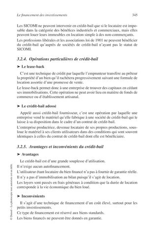 Le ﬁnancement des investissements 345
©Dunod–Laphotocopienonautoriséeestundélit.
Les SICOMI ne peuvent intervenir en crédit-bail que si le locataire est impo-
sable dans la catégorie des bénéﬁces industriels et commerciaux, mais elles
peuvent louer leurs immeubles en location simple à des non-commerçants.
Les professions libérales et les associations loi de 1901 ne peuvent bénéﬁcier
du crédit-bail qu’auprès de sociétés de crédit-bail n’ayant pas le statut de
SICOMI.
3.2.4. Opérations particulières de crédit-bail
➤ Le lease-back
C’est une technique de crédit par laquelle l’emprunteur transfère au prêteur
la propriété d’un bien qu’il rachètera progressivement suivant une formule de
location assortie d’une promesse de vente.
Le lease-back permet donc à une entreprise de trouver des capitaux en cédant
ses immobilisations. Cette opération ne peut avoir lieu en matière de fonds de
commerce ou d’établissement artisanal.
➤ Le crédit-bail adossé
Appelé aussi crédit-bail fournisseur, c’est une opération par laquelle une
entreprise vend le matériel qu’elle fabrique à une société de crédit-bail qui le
laisse à sa disposition dans le cadre d’un contrat de crédit-bail.
L’entreprise productrice, devenue locataire de ses propres productions, sous-
loue le matériel à ses clients utilisateurs dans des conditions qui sont souvent
identiques à celles du contrat de crédit-bail dont elle est bénéﬁciaire.
3.2.5. Avantages et inconvénients du crédit-bail
➤ Avantages
Le crédit-bail est d’une grande souplesse d’utilisation.
Il n’exige aucun autoﬁnancement.
L’utilisateur étant locataire du bien ﬁnancé n’a pas à fournir de garantie réelle.
Il n’y a pas d’immobilisation au bilan puisqu’il s’agit de location.
Les loyers sont passés en frais généraux à condition que la durée de location
corresponde à la vie économique du bien loué.
➤ Inconvénients
Il s’agit d’une technique de ﬁnancement d’un coût élevé, surtout pour les
petits investissements.
Ce type de ﬁnancement est réservé aux biens standards.
Les biens ﬁnancés ne peuvent être donnés en garantie.
 