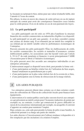 346 LA BANQUE ET LES ENTREPRISES
Le locataire en rachetant le bien, même pour une valeur résiduelle faible, doit
l’amortir à l’issue du contrat.
Par ailleurs, la mise en œuvre des clauses de sortie prévues en cas de rupture
anticipée du contrat peut avoir des conséquences ﬁnancières assez lourdes
pour le crédit-preneur. Il en est de même en cas de non-paiement des loyers.
3.3. Le prêt participatif
Les prêts participatifs ont été créés en 1978 aﬁn d’améliorer la structure
ﬁnancière des sociétés commerciales ou industrielles éligibles à ce dispositif.
Le prêt participatif est un prêt sans garantie ; il est donc considéré comme
une créance de dernier rang. Il est rémunéré par un intérêt ﬁxe complété le
cas échéant par un intérêt variable selon les performances économiques de
l’entreprise.
Peuvent consentir des prêts participatifs l’État, les établissements de crédit,
les sociétés commerciales, les sociétés et mutuelles d’assurances, certains
établissements publics, les associations sans but lucratif visées par l’article
L. 511-6 5° du code monétaire et ﬁnancier, à savoir principalement l’ADIE
(Association pour le Droit à l’Initiative économique).
Ces prêts peuvent aussi être accordés aux entreprises individuelles et aux
entreprises artisanales.
L’intéressement auquel ce dispositif ouvre droit, peut prendre la forme soit :
• d’une participation au bénéﬁce réalisé lors de l’utilisation du bien acquis,
ﬁnancé totalement ou partiellement par ce prêt,
• d’une participation sur la plus-value réalisée lors de la cession de ce bien,
• d’une participation sous la forme de rétrocession de la marge réalisée.
LES AIDES PUBLIQUES
Les entreprises peuvent obtenir dans certains cas et dans certaines condi-
tions des subventions de l’État ou des collectivités locales pour ﬁnancer leurs
équipements.
L’intervention et le soutien publics sont le plus souvent réservés aux entrepri-
ses qui présentent un intérêt certain pour l’économie (industries de pointe par
exemple) ou, au contraire, à celles qui connaissent de graves difﬁcultés en
raison de la concurrence internationale par exemple, ou auxquelles il convient
d’apporter un soutien pour maintenir l’emploi.
Dans certains cas, cette aide peut prendre la forme de prêts à taux boniﬁés, la
collectivité prenant à sa charge une partie des intérêts.
Les aides directes à l’investissement ont d’ailleurs tendance à disparaître et à
être remplacées par des incitations à la création d’emplois.
4
 
