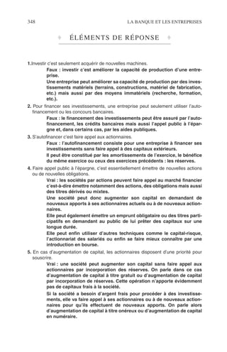 348 LA BANQUE ET LES ENTREPRISES
♦ ÉLÉMENTS DE RÉPONSE ♦
1.Investir c’est seulement acquérir de nouvelles machines.
Faux : investir c’est améliorer la capacité de production d’une entre-
prise.
Une entreprise peut améliorer sa capacité de production par des inves-
tissements matériels (terrains, constructions, matériel de fabrication,
etc.) mais aussi par des moyens immatériels (recherche, formation,
etc.).
2. Pour ﬁnancer ses investissements, une entreprise peut seulement utiliser l’auto-
ﬁnancement ou les concours bancaires.
Faux : le ﬁnancement des investissements peut être assuré par l’auto-
ﬁnancement, les crédits bancaires mais aussi l’appel public à l’épar-
gne et, dans certains cas, par les aides publiques.
3. S’autoﬁnancer c’est faire appel aux actionnaires.
Faux : l’autoﬁnancement consiste pour une entreprise à ﬁnancer ses
investissements sans faire appel à des capitaux extérieurs.
Il peut être constitué par les amortissements de l’exercice, le bénéﬁce
du même exercice ou ceux des exercices précédents : les réserves.
4. Faire appel public à l’épargne, c’est essentiellement émettre de nouvelles actions
ou de nouvelles obligations.
Vrai : les sociétés par actions peuvent faire appel au marché ﬁnancier
c’est-à-dire émettre notamment des actions, des obligations mais aussi
des titres dérivés ou mixtes.
Une société peut donc augmenter son capital en demandant de
nouveaux apports à ses actionnaires actuels ou à de nouveaux action-
naires.
Elle peut également émettre un emprunt obligataire ou des titres parti-
cipatifs en demandant au public de lui prêter des capitaux sur une
longue durée.
Elle peut enﬁn utiliser d’autres techniques comme le capital-risque,
l’actionnariat des salariés ou enﬁn se faire mieux connaître par une
introduction en bourse.
5. En cas d’augmentation de capital, les actionnaires disposent d’une priorité pour
souscrire.
Vrai : une société peut augmenter son capital sans faire appel aux
actionnaires par incorporation des réserves. On parle dans ce cas
d’augmentation de capital à titre gratuit ou d’augmentation de capital
par incorporation de réserves. Cette opération n’apporte évidemment
pas de capitaux frais à la société.
Si la société a besoin d’argent frais pour procéder à des investisse-
ments, elle va faire appel à ses actionnaires ou à de nouveaux action-
naires pour qu’ils effectuent de nouveaux apports. On parle alors
d’augmentation de capital à titre onéreux ou d’augmentation de capital
en numéraire.
 
