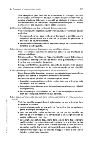 Le ﬁnancement des investissements 349
©Dunod–Laphotocopienonautoriséeestundélit.
Sauf exceptions, pour favoriser les actionnaires en place par rapport à
de nouveaux actionnaires, et pour respecter l’égalité en fonction du
nombre d’actions détenues, la société va attribuer à chaque action
ancienne un droit de participer à l’augmentation de capital. Si l’action-
naire ne veut pas souscrire, il peut céder ses droits.
6. Un emprunt obligataire peut être remboursé de deux manières.
Vrai : un emprunt obligataire peut être remboursé par rachats en bourse
ou in ﬁne.
• Rachats en bourse : pour rembourser l’emprunt la société se porte
acquéreur de ses titres sur le marché ce qui peut lui permettre de
bénéﬁcier de cours favorables.
• In ﬁne : remboursement en bloc à la ﬁn de l’emprunt ; situation main-
tenant la plus fréquente.
7. Les banques peuvent rendre des services aux sociétés émettrices.
Vrai : les banques rendent de nombreux services aux émetteurs de
valeurs mobilières.
Elles conseillent l’émetteur sur l’opportunité et le volume de l’émission.
Elles mettent à la disposition de ce dernier leurs guichets et perçoivent
à ce titre une commission de guichet.
Elles peuvent offrir une garantie de bonne ﬁn du placement en souscri-
vant elles-mêmes les titres et en les replaçant auprès de leur clientèle.
8. On appelle capital-risque les risques courus par les actionnaires.
Faux : les sociétés de capital-risque ont pour objet d’apporter des fonds
propres aux petites et moyennes entreprises non cotées.
On peut distinguer plusieurs formes de capital-risque :
• le capital-risque création avec intervention dans une entreprise qui a
moins de 3 ans d’existence ;
• le capital-risque développement dans des entreprises ayant déjà fait
leurs preuves ;
• le capital-risque transmission en cas d’intervention pour transmis-
sion de l’entreprise, notamment aux salariés.
9. Les salariés d’une société peuvent, dans certaines conditions, en être aussi action-
naires.
Vrai : les salariés peuvent devenir actionnaires de leur entreprise dans
différentes situations :
• participation des salariés aux fruits de l’expansion des entreprises et
plans d’épargne d’entreprise ;
• pour les sociétés cotées en bourse : rachat par les salariés des
actions de leur entreprise ou participation à une augmentation de
capital qui leur est réservée ;
• souscription ou achats des actions de la société dans des conditions
préférentielles : technique des stocks options ; le prix du titre est ﬁxé
lors de l’octroi de l’option, mais la levée des titres n’a lieu que beau-
coup plus tard, le titre s’étant normalement entre-temps valorisé ;
• rachat de l’entreprise par les salariés (RES) par le biais d’une société
holding créée à cette occasion.
 