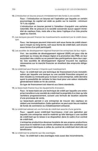 350 LA BANQUE ET LES ENTREPRISES
10. L’introduction en bourse procure immédiatement des fonds à une société.
Faux : l’introduction en bourse est l’opération par laquelle un certain
pourcentage du capital est cédé au public sur le marché : minimum
10 % du capital.
L’introduction en bourse permet à l’émetteur d’acquérir une certaine
notoriété. Elle ne procure à la société concernée aucun apport immé-
diat de capitaux frais, mais elle a lieu dans l’optique d’un très proche
appel au marché.
11. Les banques peuvent ﬁnancer les investissements seulement par le crédit classi-
que.
Faux : les banques peuvent intervenir soit sous forme de crédit classi-
que à moyen ou long terme, soit sous forme de crédit-bail, soit encore
sous forme d’un prêt participatif.
12. Les sociétés de développement régional ﬁnancent les entreprises de leur région.
Vrai : les sociétés de développement régional (SDR) ont pour rôle de
participer au niveau de chaque région à la promotion des PME, en leur
accordant des crédits ou en prenant des participations dans leur capi-
tal. Ces sociétés de développement régional trouvent les capitaux
nécessaires sur le marché ﬁnancier en émettant des emprunts obliga-
taires.
13. Le crédit-bail peut ﬁnancer n’importe quel investissement.
Faux : le crédit-bail est une technique de ﬁnancement d’une immobili-
sation par laquelle une banque ou une société ﬁnancière acquiert un
bien meuble ou immeuble pour le louer à une entreprise, cette dernière
ayant la possibilité de racheter le bien loué pour une valeur résiduelle
généralement faible en ﬁn de contrat.
Ce type de ﬁnancement est réservé aux biens standards.
14. Le lease-back ﬁnance tous les équipements d’occasion.
Faux : le lease-back est une technique de crédit par laquelle une entre-
prise transfère à une société de crédit-bail la propriété d’un bien qu’elle
rachètera progressivement, suivant une formule de location assortie
d’une promesse de vente.
Le lease-back permet à une entreprise de trouver des capitaux en
cédant une immobilisation. Cette opération ne peut avoir lieu en matière
de fonds de commerce ou d’établissement artisanal.
15. Le crédit-bail adossé est une formule de crédit-bail assortie d’une garantie.
Faux : appelé aussi crédit-bail fournisseur, c’est une opération par
laquelle une entreprise vend le matériel qu’elle fabrique à une société
de crédit-bail qui le laisse à sa disposition dans le cadre d’un contrat
de crédit-bail.
L’entreprise productrice devenue locataire de ses propres productions
sous-loue le matériel à ses clients utilisateurs dans des conditions qui
sont souvent identiques à celles du contrat de crédit-bail dont elle est
bénéﬁciaire.
16. Le crédit-bail ne présente que des avantages.
Faux : le crédit-bail a des avantages mais aussi des inconvénients.
 