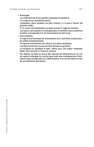 Le ﬁnancement des investissements 351
©Dunod–Laphotocopienonautoriséeestundélit.
• Avantages
Le crédit-bail est d’une grande souplesse d’utilisation.
Il n’exige aucun autoﬁnancement.
L’utilisateur étant locataire du bien ﬁnancé, il n’a pas à fournir de
garantie réelle.
Il n’y a pas d’immobilisation au bilan puisqu’il s’agit de location.
Les loyers sont passés en frais généraux à condition que la durée de
location corresponde à la vie économique du bien loué.
• Inconvénients
Il s’agit d’une technique de ﬁnancement d’un coût élevé surtout pour
les petits investissements.
Ce type de ﬁnancement est réservé aux biens standards.
Les biens ﬁnancés ne peuvent être donnés en garantie.
Le locataire en rachetant le bien, même pour une valeur résiduelle
faible, doit l’amortir à l’issue du contrat.
Par ailleurs, la mise en œuvre des clauses de sortie prévues en cas
de rupture anticipée du contrat peut avoir des conséquences ﬁnan-
cières assez lourdes pour le crédit-preneur. Il en est de même en cas
de non-paiement des loyers.
 
