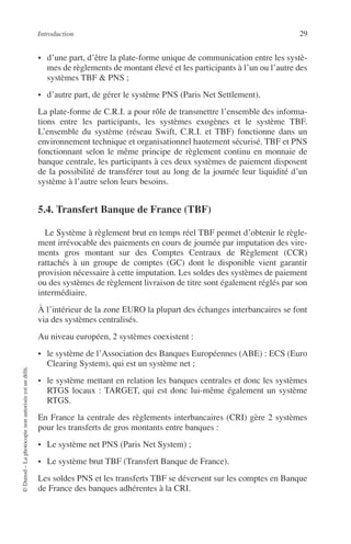 Introduction 29
©Dunod–Laphotocopienonautoriséeestundélit.
• d’une part, d’être la plate-forme unique de communication entre les systè-
mes de règlements de montant élevé et les participants à l’un ou l’autre des
systèmes TBF & PNS ;
• d’autre part, de gérer le système PNS (Paris Net Settlement).
La plate-forme de C.R.I. a pour rôle de transmettre l’ensemble des informa-
tions entre les participants, les systèmes exogènes et le système TBF.
L’ensemble du système (réseau Swift, C.R.I. et TBF) fonctionne dans un
environnement technique et organisationnel hautement sécurisé. TBF et PNS
fonctionnant selon le même principe de règlement continu en monnaie de
banque centrale, les participants à ces deux systèmes de paiement disposent
de la possibilité de transférer tout au long de la journée leur liquidité d’un
système à l’autre selon leurs besoins.
5.4. Transfert Banque de France (TBF)
Le Système à règlement brut en temps réel TBF permet d’obtenir le règle-
ment irrévocable des paiements en cours de journée par imputation des vire-
ments gros montant sur des Comptes Centraux de Règlement (CCR)
rattachés à un groupe de comptes (GC) dont le disponible vient garantir
provision nécessaire à cette imputation. Les soldes des systèmes de paiement
ou des systèmes de règlement livraison de titre sont également réglés par son
intermédiaire.
À l’intérieur de la zone EURO la plupart des échanges interbancaires se font
via des systèmes centralisés.
Au niveau européen, 2 systèmes coexistent :
• le système de l’Association des Banques Européennes (ABE) : ECS (Euro
Clearing System), qui est un système net ;
• le système mettant en relation les banques centrales et donc les systèmes
RTGS locaux : TARGET, qui est donc lui-même également un système
RTGS.
En France la centrale des règlements interbancaires (CRI) gère 2 systèmes
pour les transferts de gros montants entre banques :
• Le système net PNS (Paris Net System) ;
• Le système brut TBF (Transfert Banque de France).
Les soldes PNS et les transferts TBF se déversent sur les comptes en Banque
de France des banques adhérentes à la CRI.
 