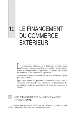LE FINANCEMENT
DU COMMERCE
EXTÉRIEUR
es opérations effectuées avec l’étranger, appelées opéra-
tions du commerce extérieur, sont rendues très complexes
du fait de l’éloignement, des problèmes de langues, des usages,
des monnaies et des disparités de législations.
Importateurs et exportateurs doivent disposer de moyens spéciﬁ-
ques à leur activité.
Après avoir étudié les principaux documents utilisés dans le
commerce international, nous étudierons le ﬁnancement des
importations, celui des exportations et enﬁn les opérations de
change.
DOCUMENTS UTILISÉS DANS LE COMMERCE
INTERNATIONAL
Le vendeur doit préciser ce qu’il vend et l’acheteur connaître ce qu’il
achète ; on utilisera pour cela, les documents suivants.
L
1
10
 