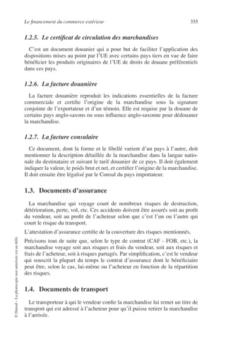 Le ﬁnancement du commerce extérieur 355
©Dunod–Laphotocopienonautoriséeestundélit.
1.2.5. Le certiﬁcat de circulation des marchandises
C’est un document douanier qui a pour but de faciliter l’application des
dispositions mises au point par l’UE avec certains pays tiers en vue de faire
bénéﬁcier les produits originaires de l’UE de droits de douane préférentiels
dans ces pays.
1.2.6. La facture douanière
La facture douanière reproduit les indications essentielles de la facture
commerciale et certiﬁe l’origine de la marchandise sous la signature
conjointe de l’exportateur et d’un témoin. Elle est requise par la douane de
certains pays anglo-saxons ou sous inﬂuence anglo-saxonne pour dédouaner
la marchandise.
1.2.7. La facture consulaire
Ce document, dont la forme et le libellé varient d’un pays à l’autre, doit
mentionner la description détaillée de la marchandise dans la langue natio-
nale du destinataire et suivant le tarif douanier de ce pays. Il doit également
indiquer la valeur, le poids brut et net, et certiﬁer l’origine de la marchandise.
Il doit ensuite être légalisé par le Consul du pays importateur.
1.3. Documents d’assurance
La marchandise qui voyage court de nombreux risques de destruction,
détérioration, perte, vol, etc. Ces accidents doivent être assurés soit au proﬁt
du vendeur, soit au proﬁt de l’acheteur selon que c’est l’un ou l’autre qui
court le risque du transport.
L’attestation d’assurance certiﬁe de la couverture des risques mentionnés.
Précisons tout de suite que, selon le type de contrat (CAF - FOB, etc.), la
marchandise voyage soit aux risques et frais du vendeur, soit aux risques et
frais de l’acheteur, soit à risques partagés. Par simpliﬁcation, c’est le vendeur
qui souscrit la plupart du temps le contrat d’assurance dont le bénéﬁciaire
peut être, selon le cas, lui-même ou l’acheteur en fonction de la répartition
des risques.
1.4. Documents de transport
Le transporteur à qui le vendeur conﬁe la marchandise lui remet un titre de
transport qui est adressé à l’acheteur pour qu’il puisse retirer la marchandise
à l’arrivée.
 
