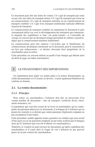 356 LA BANQUE ET LES ENTREPRISES
Ce document peut être une lettre de voiture s’il s’agit de transport par route
ou par rail, une lettre de transport aérien s’il s’agit de transport par avion ou
un connaissement s’il s’agit de transport maritime ou un connaissement de
transport combiné s’il s’agit d’un transport multimodal (utilisant différents
moyens de transport).
Le connaissement de transport combiné est maintenant le document le plus
couramment utilisé car, avec le développement des transports par conteneurs,
la majorité des expéditions se font « de porte-à-porte » et l’ensemble du
voyage est couvert par un document unique présentant les mêmes caractéris-
tiques que le connaissement maritime traditionnel.
Le connaissement peut être endossé c’est-à-dire que le bénéﬁciaire du
connaissement, destinataire mentionné sur le document, peut le transmettre à
un tiers par endossement ; ce dernier, devenant alors propriétaire de la
marchandise peut la retirer.
Cette procédure est souvent utilisée au proﬁt d’une banque qui détient ainsi
un droit de gage sur ladite marchandise.
LE FINANCEMENT DES IMPORTATIONS
Un importateur peut régler ses achats grâce à la remise documentaire, au
crédit documentaire et à l’avance en devises ; il peut également bénéﬁcier de
cautions en douane.
2.1. La remise documentaire
2.1.1. Principes
Pour retirer ses marchandises, l’acheteur doit être en possession d’un
certain nombre de documents : titre de transport, certiﬁcats divers, docu-
ments douaniers, etc.
L’exportateur qui veut être assuré de ne livrer la marchandise qu’en contre-
partie du paiement adressera ces documents à la banque de l’acheteur qui ne
pourra les remettre à ce dernier que contre paiement (règlement comptant ou
par acceptation d’une traite).
Cette procédure semble apporter toutes garanties au vendeur (qui sera assuré
d’être payé en cas de paiement comptant ou par traite avalisée par la banque)
ainsi qu’à l’acheteur (qui sera sûr d’obtenir ses marchandises).
Toutefois, le vendeur ne peut envoyer les documents qu’après expédition des
marchandises et il court alors le risque de voir l’acheteur ne pas pouvoir
payer ou ne pas vouloir des marchandises.
2
 
