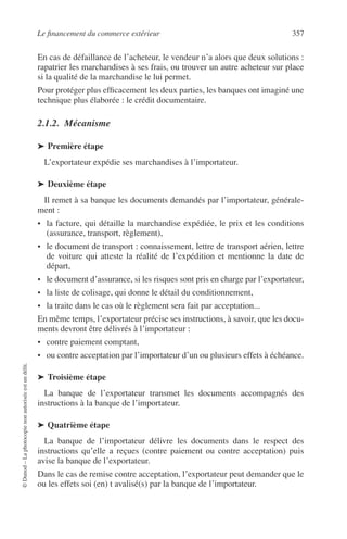 Le ﬁnancement du commerce extérieur 357
©Dunod–Laphotocopienonautoriséeestundélit.
En cas de défaillance de l’acheteur, le vendeur n’a alors que deux solutions :
rapatrier les marchandises à ses frais, ou trouver un autre acheteur sur place
si la qualité de la marchandise le lui permet.
Pour protéger plus efﬁcacement les deux parties, les banques ont imaginé une
technique plus élaborée : le crédit documentaire.
2.1.2. Mécanisme
➤ Première étape
L’exportateur expédie ses marchandises à l’importateur.
➤ Deuxième étape
Il remet à sa banque les documents demandés par l’importateur, générale-
ment :
• la facture, qui détaille la marchandise expédiée, le prix et les conditions
(assurance, transport, règlement),
• le document de transport : connaissement, lettre de transport aérien, lettre
de voiture qui atteste la réalité de l’expédition et mentionne la date de
départ,
• le document d’assurance, si les risques sont pris en charge par l’exportateur,
• la liste de colisage, qui donne le détail du conditionnement,
• la traite dans le cas où le règlement sera fait par acceptation...
En même temps, l’exportateur précise ses instructions, à savoir, que les docu-
ments devront être délivrés à l’importateur :
• contre paiement comptant,
• ou contre acceptation par l’importateur d’un ou plusieurs effets à échéance.
➤ Troisième étape
La banque de l’exportateur transmet les documents accompagnés des
instructions à la banque de l’importateur.
➤ Quatrième étape
La banque de l’importateur délivre les documents dans le respect des
instructions qu’elle a reçues (contre paiement ou contre acceptation) puis
avise la banque de l’exportateur.
Dans le cas de remise contre acceptation, l’exportateur peut demander que le
ou les effets soi (en) t avalisé(s) par la banque de l’importateur.
 