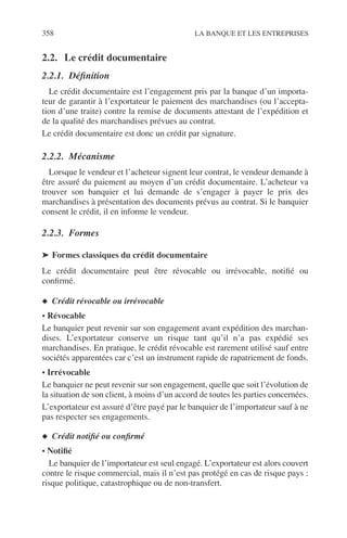 358 LA BANQUE ET LES ENTREPRISES
2.2. Le crédit documentaire
2.2.1. Déﬁnition
Le crédit documentaire est l’engagement pris par la banque d’un importa-
teur de garantir à l’exportateur le paiement des marchandises (ou l’accepta-
tion d’une traite) contre la remise de documents attestant de l’expédition et
de la qualité des marchandises prévues au contrat.
Le crédit documentaire est donc un crédit par signature.
2.2.2. Mécanisme
Lorsque le vendeur et l’acheteur signent leur contrat, le vendeur demande à
être assuré du paiement au moyen d’un crédit documentaire. L’acheteur va
trouver son banquier et lui demande de s’engager à payer le prix des
marchandises à présentation des documents prévus au contrat. Si le banquier
consent le crédit, il en informe le vendeur.
2.2.3. Formes
➤ Formes classiques du crédit documentaire
Le crédit documentaire peut être révocable ou irrévocable, notiﬁé ou
conﬁrmé.
◆ Crédit révocable ou irrévocable
• Révocable
Le banquier peut revenir sur son engagement avant expédition des marchan-
dises. L’exportateur conserve un risque tant qu’il n’a pas expédié ses
marchandises. En pratique, le crédit révocable est rarement utilisé sauf entre
sociétés apparentées car c’est un instrument rapide de rapatriement de fonds.
• Irrévocable
Le banquier ne peut revenir sur son engagement, quelle que soit l’évolution de
la situation de son client, à moins d’un accord de toutes les parties concernées.
L’exportateur est assuré d’être payé par le banquier de l’importateur sauf à ne
pas respecter ses engagements.
◆ Crédit notiﬁé ou conﬁrmé
• Notiﬁé
Le banquier de l’importateur est seul engagé. L’exportateur est alors couvert
contre le risque commercial, mais il n’est pas protégé en cas de risque pays :
risque politique, catastrophique ou de non-transfert.
 
