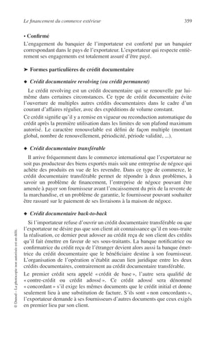 Le ﬁnancement du commerce extérieur 359
©Dunod–Laphotocopienonautoriséeestundélit.
• Conﬁrmé
L’engagement du banquier de l’importateur est conforté par un banquier
correspondant dans le pays de l’exportateur. L’exportateur qui respecte entiè-
rement ses engagements est totalement assuré d’être payé.
➤ Formes particulières de crédit documentaire
◆ Crédit documentaire revolving (ou crédit permanent)
Le crédit revolving est un crédit documentaire qui se renouvelle par lui-
même dans certaines circonstances. Ce type de crédit documentaire évite
l’ouverture de multiples autres crédits documentaires dans le cadre d’un
courant d’affaires régulier, avec des expéditions de volume constant.
Ce crédit signiﬁe qu’il y a remise en vigueur ou reconduction automatique du
crédit après la première utilisation dans les limites de son plafond maximum
autorisé. Le caractère renouvelable est déﬁni de façon multiple (montant
global, nombre de renouvellement, périodicité, période validité, ...).
◆ Crédit documentaire transférable
Il arrive fréquemment dans le commerce international que l’exportateur ne
soit pas producteur des biens exportés mais soit une entreprise de négoce qui
achète des produits en vue de les revendre. Dans ce type de commerce, le
crédit documentaire transférable permet de répondre à deux problèmes, à
savoir un problème de ﬁnancement, l’entreprise de négoce pouvant être
amenée à payer son fournisseur avant l’encaissement du prix de la revente de
la marchandise, et un problème de garantie, le fournisseur pouvant souhaiter
être rassuré sur le paiement de ses livraisons à la maison de négoce.
◆ Crédit documentaire back-to-back
Si l’importateur refuse d’ouvrir un crédit documentaire transférable ou que
l’exportateur ne désire pas que son client ait connaissance qu’il en sous-traite
la réalisation, ce dernier peut adosser au crédit reçu de son client des crédits
qu’il fait émettre en faveur de ses sous-traitants. La banque notiﬁcatrice ou
conﬁrmatrice du crédit reçu de l’étranger devient alors aussi la banque émet-
trice du crédit documentaire que le bénéﬁciaire destine à son fournisseur.
L’organisation de l’opération n’établit aucun lien juridique entre les deux
crédits documentaires, contrairement au crédit documentaire transférable.
Le premier crédit sera appelé « crédit de base », l’autre sera qualiﬁé de
« contre-crédit ou crédit adossé ». Ce crédit adossé sera dénommé
« concordant » s’il exige les mêmes documents que le crédit initial et donne
seulement lieu à une substitution de facture. S’ils sont « non concordants »,
l’exportateur demande à ses fournisseurs d’autres documents que ceux exigés
en premier lieu par son client.
 