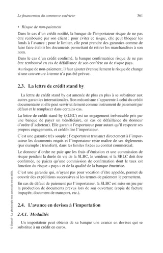 Le ﬁnancement du commerce extérieur 361
©Dunod–Laphotocopienonautoriséeestundélit.
• Risque de non-paiement
Dans le cas d’un crédit notiﬁé, la banque de l’importateur risque de ne pas
être remboursé par son client ; pour éviter ce risque, elle peut bloquer les
fonds à l’avance ; pour le limiter, elle peut prendre des garanties comme de
faire faire établir les documents permettant de retirer les marchandises à son
nom.
Dans le cas d’un crédit conﬁrmé, la banque conﬁrmatrice risque de ne pas
être remboursé en cas de défaillance de son confrère ou de risque pays.
Au risque de non-paiement, il faut ajouter éventuellement le risque de change
si une couverture à terme n’a pas été prévue.
2.3. La lettre de crédit stand by
La lettre de crédit stand by est amenée de plus en plus à se substituer aux
autres garanties internationales. Son mécanisme s’apparente à celui du crédit
documentaire et elle peut servir utilement comme instrument de paiement par
défaut et le remplacer dans certains cas.
La lettre de crédit stand-by (SLBC) est un engagement irrévocable pris par
une banque de payer un bénéﬁciaire, en cas de défaillance du donneur
d’ordre (l’acheteur). Elle garantit l’exportateur pour autant qu’il respecte ses
propres engagements, et crédibilise l’importateur.
C’est une garantie très souple : l’exportateur transmet directement à l’impor-
tateur les documents requis et l’importateur reste maître de ses règlements
(par exemple : transfert), dans les limites ﬁxées au contrat commercial.
Le donneur d’ordre ne paie que les frais d’émission et une commission de
risque pendant la durée de vie de la SLBC, le vendeur, si la SBLC doit être
conﬁrmée, ne paiera qu’une commission de conﬁrmation dont le taux est
fonction du risque « pays » et de la qualité de la banque émettrice.
C’est une garantie qui, n’ayant pas pour vocation d’être appelée, permet de
couvrir des expéditions successives si les termes de paiement le permettent.
En cas de défaut de paiement par l’importateur, la SLBC est mise en jeu par
la production de documents prévus lors de son ouverture (copie de facture
impayée, document de transport, etc.).
2.4. L’avance en devises à l’importation
2.4.1. Modalités
Un importateur peut obtenir de sa banque une avance en devises qui se
substitue à un crédit en euros.
 