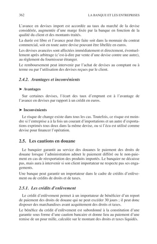 362 LA BANQUE ET LES ENTREPRISES
L’avance en devises import est accordée au taux du marché de la devise
considérée, augmentée d’une marge ﬁxée par la banque en fonction de la
qualité du client et des montants traités.
La durée est libre et l’avance peut être faite soit dans la monnaie du contrat
commercial, soit en toute autre devise pouvant être libellée en euros.
Les devises avancées sont affectées immédiatement et directement, éventuel-
lement après arbitrage (c’est-à-dire par vente d’une devise contre une autre),
au règlement du fournisseur étranger.
Le remboursement peut intervenir par l’achat de devises au comptant ou à
terme ou par l’utilisation des devises reçues par le client.
2.4.2. Avantages et inconvénients
➤ Avantages
Sur certaines devises, l’écart des taux d’emprunt est à l’avantage de
l’avance en devises par rapport à un crédit en euros.
➤ Inconvénients
Le risque de change existe dans tous les cas. Toutefois, ce risque est moin-
dre si l’entreprise a à la fois un courant d’importations et un autre d’exporta-
tions exprimés tous deux dans la même devise, ou si l’écu est utilisé comme
devise pour ﬁnancer l’opération.
2.5. Les cautions en douane
Le banquier garantit au service des douanes le paiement des droits de
douane lorsque l’administration admet le paiement différé ou le non-paie-
ment en cas de réexportation des produits importés. Le banquier ne décaisse
pas, mais aura à intervenir si son client importateur ne respecte pas ses enga-
gements.
Une banque peut garantir un importateur dans le cadre de crédits d’enlève-
ment ou de crédits de droits et de taxes.
2.5.1. Les crédits d’enlèvement
Le crédit d’enlèvement permet à un importateur de bénéﬁcier d’un report
de paiement des droits de douane qui ne peut excéder 30 jours ; il peut donc
disposer des marchandises avant acquittement des droits et taxes.
Le bénéﬁce du crédit d’enlèvement est subordonné à la constitution d’une
garantie sous forme d’une caution bancaire et donne lieu au paiement d’une
remise de un pour mille, calculée sur le montant des droits et taxes liquidés.
 
