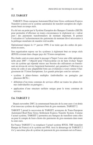 30 PRINCIPES DE TECHNIQUE BANCAIRE
5.5. TARGET
TARGET (Trans european Automated Real time Gross settlement Express
Transfert system) est le système automatisé de transfert européen des règle-
ments bruts en temps réels.
Il a été mis au point par le Système Européen des Banques Centrales (SECB)
pour permettre d’effectuer en toutes circonstances le règlement en « valeur
jour » des paiements transfrontaliers de montant important. Il permet
l’exécution et l’acheminement des paiements de montant élevé nécessaires à
la politique monétaire de manière irrévocable.
Opérationnel depuis le 1er janvier 1999, il ne traite que des ordres de paie-
ment en euros.
Son organisation repose sur les systèmes à règlement brut en temps réels
(RTGS) existant dans chaque pays de l’Union européenne.
Des études sont en cours pour le passage à Target 2 avec une cible opération-
nelle pour 2007 : l’objectif pour l’Eurosystème est de faire évoluer Target
vers un système qui réponde mieux aux besoins des utilisateurs en fournis-
sant un niveau de service largement harmonisé, qui garantisse l’efﬁcience en
terme de coûts et une adaptabilité forte aux évolutions à venir comme l’élar-
gissement de l’Union Européenne. Les grands principes sont les suivants :
• système à plates-formes multiples (individuelles ou partagées par
plusieurs BCN) ;
• déﬁnition d’un tronc commun de services offert sur toutes les plates-for-
mes individuelles ou partagées ;
• application d’une structure tarifaire unique pour le tronc commun de
services.
5.6. TARGET 2
Depuis novembre 2007, la communauté bancaire de la zone euro s’est dotée
d’un nouveau système de règlement brut de gros montants, TARGET 2.
TARGET 2 prend la succession de TARGET, acronyme de Trans-European
Automated Real-Time Gross Settlement Express Transfer System. Comme
l’actuel système, TARGET 2 permettra aux banques de transférer entre elles
ou pour le compte de leurs clients des paiements de gros montants dans toute
la zone euro.
En France TARGET 2 va remplacer l’actuel système RTGS, TBF (transfert
Banque de France) et le système net PNS. Avec le démarrage de TARGET 2
il n’y aura donc plus de système de paiement de gros montants net en France.
 