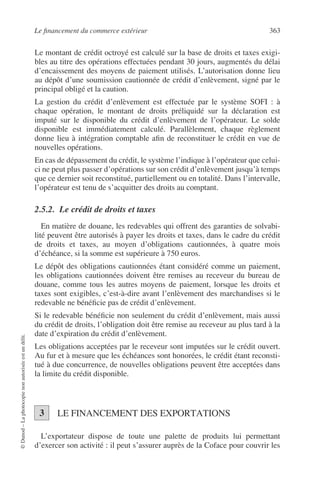 Le ﬁnancement du commerce extérieur 363
©Dunod–Laphotocopienonautoriséeestundélit.
Le montant de crédit octroyé est calculé sur la base de droits et taxes exigi-
bles au titre des opérations effectuées pendant 30 jours, augmentés du délai
d’encaissement des moyens de paiement utilisés. L’autorisation donne lieu
au dépôt d’une soumission cautionnée de crédit d’enlèvement, signé par le
principal obligé et la caution.
La gestion du crédit d’enlèvement est effectuée par le système SOFI : à
chaque opération, le montant de droits préliquidé sur la déclaration est
imputé sur le disponible du crédit d’enlèvement de l’opérateur. Le solde
disponible est immédiatement calculé. Parallèlement, chaque règlement
donne lieu à intégration comptable aﬁn de reconstituer le crédit en vue de
nouvelles opérations.
En cas de dépassement du crédit, le système l’indique à l’opérateur que celui-
ci ne peut plus passer d’opérations sur son crédit d’enlèvement jusqu’à temps
que ce dernier soit reconstitué, partiellement ou en totalité. Dans l’intervalle,
l’opérateur est tenu de s’acquitter des droits au comptant.
2.5.2. Le crédit de droits et taxes
En matière de douane, les redevables qui offrent des garanties de solvabi-
lité peuvent être autorisés à payer les droits et taxes, dans le cadre du crédit
de droits et taxes, au moyen d’obligations cautionnées, à quatre mois
d’échéance, si la somme est supérieure à 750 euros.
Le dépôt des obligations cautionnées étant considéré comme un paiement,
les obligations cautionnées doivent être remises au receveur du bureau de
douane, comme tous les autres moyens de paiement, lorsque les droits et
taxes sont exigibles, c’est-à-dire avant l’enlèvement des marchandises si le
redevable ne bénéﬁcie pas de crédit d’enlèvement.
Si le redevable bénéﬁcie non seulement du crédit d’enlèvement, mais aussi
du crédit de droits, l’obligation doit être remise au receveur au plus tard à la
date d’expiration du crédit d’enlèvement.
Les obligations acceptées par le receveur sont imputées sur le crédit ouvert.
Au fur et à mesure que les échéances sont honorées, le crédit étant reconsti-
tué à due concurrence, de nouvelles obligations peuvent être acceptées dans
la limite du crédit disponible.
LE FINANCEMENT DES EXPORTATIONS
L’exportateur dispose de toute une palette de produits lui permettant
d’exercer son activité : il peut s’assurer auprès de la Coface pour couvrir les
3
 