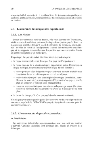 364 LA BANQUE ET LES ENTREPRISES
risques relatifs à son activité ; il peut bénéﬁcier de ﬁnancements spéciﬁques :
cautions, préﬁnancements, ﬁnancements de la commercialisation et avances
en devises.
3.1. L’assurance des risques des exportations
3.1.1. Les risques
Lorsqu’une entreprise vend en France, elle court comme tout fournisseur,
si elle accorde des délais de paiement, le risque de ne pas être payée. Tous ces
risques sont ampliﬁés lorsqu’il s’agit d’opérations de commerce internatio-
nal ; en effet, en raison de l’éloignement, la durée des transactions est allon-
gée et les rapports personnels entre les parties sont souvent moins étroits
qu’entre contractants d’un même pays.
En pratique, l’exportateur doit faire face à trois types de risques :
• le risque commercial : celui de ne pas être payé par l’importateur ;
• le risque pays, né de la situation du pays importateur, qui se décompose en
risque politique, risque catastrophique et risque de non-transfert :
– risque politique : les dirigeants du pays acheteur peuvent interdire tout
transfert de fonds vers l’étranger ou vers tel ou tel pays ;
– risque catastrophique : une catastrophe quelconque (inondation, trem-
blement de terre, etc.) peut désorganiser l’économie d’un pays et empê-
cher les acheteurs d’honorer leurs engagements ;
– risque de non-transfert : pour des raisons techniques ou tenant à la situa-
tion de la monnaie, les règlements en faveur de l’Étranger ne se font
plus ;
• le risque de change, s’il n’est pas payé dans la monnaie nationale.
Ces risques peuvent en grande partie être couverts par la souscription d’une
assurance auprès de la COFACE (Compagnie française d’assurance pour le
commerce extérieur).
3.1.2. L’assurance des risques des exportations
➤ Bénéﬁciaires
Les entreprises industrielles ou commerciales quel que soit leur secteur
d’activité. Certaines garanties sont étendues aux ﬁliales en France et à
l’étranger.
 