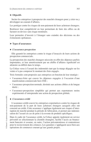 Le ﬁnancement du commerce extérieur 365
©Dunod–Laphotocopienonautoriséeestundélit.
➤ Objectifs
Inciter les entreprises à prospecter des marchés étrangers pour y créer ou y
développer un courant d’affaires.
Les protéger contre les risques de non-paiement de leurs acheteurs étrangers.
Renforcer leur compétitivité en leur permettant de faire des offres ou de
facturer en devises sans risque monétaire.
Leur permettre d’investir à l’étranger sans craindre des décisions ou des
événements spoliateurs.
➤ Types d’assurances
◆ L’assurance-prospection
Elle garantit les entreprises contre le risque d’insuccès de leurs actions de
prospection commerciale.
La prospection des marchés étrangers nécessite en effet des dépenses parfois
importantes, et leur amortissement par un chiffre d’affaires signiﬁcatif est
aléatoire ou différé dans le temps.
La Coface verse à l’assuré des indemnités tant que la marge dégagée sur les
ventes n’a pas compensé le montant des frais engagés.
Trois formules sont proposées aux entreprises en fonction de leur stratégie :
• l’assurance-foire qui couvre les dépenses engagées à l’occasion d’une
manifestation commerciale hors CEE ;
• l’assurance-prospection normale, destinée aux actions ciblées et de longue
durée ;
• l’assurance-prospection simpliﬁée qui permet aux exportateurs moins
expérimentés d’entreprendre une action de prospection globale.
◆ L’assurance-crédit
L’assurance-crédit couvre les entreprises exportatrices contre les risques de
non-paiement de la part de leurs acheteurs étrangers auxquels elles ont
consenti un crédit. Cette assurance s’applique également aux risques d’inter-
ruption de marché pendant la période de fabrication, et permet une indemni-
sation de l’assuré en cas de perte à la revente de produits spéciﬁques.
Dans le cadre de l’assurance crédit, la Coface apporte également un service
préventif en sélectionnant la clientèle étrangère, facilite l’accès au ﬁnance-
ment bancaire et assume, en outre, l’action précontentieuse et contentieuse
pour le recouvrement des créances. Les garanties s’appliquent aussi bien aux
opérations de commerce courant qu’aux grands projets.
 