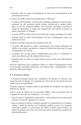 366 LA BANQUE ET LES ENTREPRISES
• Garantie dans le cadre d’exportations de biens de consommation et de
prestations de service
La durée du crédit consenti peut aller jusqu’à 180 jours.
• La police GCP (globale, commerciale, politique) garantit le risque de non-
paiement sur des acheteurs privés (risque commercial et risques politi-
ques) et sur des acheteurs publics. Des avenants spéciﬁques couvrent le
risque de fabrication, le risque sur engagements de caution, le risque sur
stocks constitués à l’étranger.
• La police PCT est réservée à la couverture des risques politiques de crédit.
• Garantie dans le cadre d’exportations de biens d’équipement légers ou
produits en série
La durée de crédit consentie peut atteindre trois ans.
• La police BE garantit le risque commercial et les risques politiques de
crédit et de manière facultative le risque de fabrication ainsi que le risque
d’engagement de caution.
• La police EA est une police d’abonnement qui laisse à l’entreprise le
choix des affaires qu’elle souhaite faire assurer.
• Garantie dans le cadre de grands projets dont la durée de crédit dépasse
trois ans
Pour des opérations plus complexes, telles les ventes d’équipements lourds
ou de grands ensembles industriels, des polices dites « individuelles » sont
délivrées affaire par affaire.
◆ L’assurance-change
L’assurance-change permet aux entreprises de facturer en devises sans
risque de perte de change. Les exportateurs sont couverts sur la base du cours
garanti jusqu’aux paiements.
Certaines garanties donnent même la possibilité de récupérer une partie du
bénéﬁce de change.
Seul le point de départ de la couverture diffère selon la garantie aﬁn de
s’adapter aux besoins des entreprises ; il se situe :
• dans le cadre d’exportations ponctuelles, à tout moment de la négociation
ou bien à la date de signature du contrat ;
• dans le cadre de courants d’affaires réguliers à l’exportation ou à l’import-
export, à partir du moment où l’entreprise établit ses prix. Les garanties
concernées portent, à concurrence du chiffre d’affaires prévisionnel, sur
toutes les factures de vente ou d’achat qui seront enregistrées pendant une
période déterminé.
 