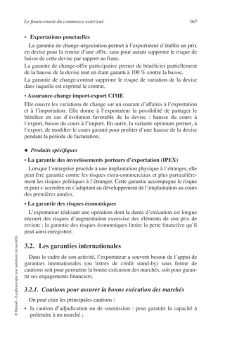 Le ﬁnancement du commerce extérieur 367
©Dunod–Laphotocopienonautoriséeestundélit.
• Exportations ponctuelles
La garantie de change-négociation permet à l’exportateur d’établir un prix
en devise pour la remise d’une offre, sans pour autant supporter le risque de
baisse de cette devise par rapport au franc.
La garantie de change-offre participative permet de bénéﬁcier partiellement
de la hausse de la devise tout en étant garanti à 100 % contre la baisse.
La garantie de change-contrat supprime le risque de variation de la devise
dans laquelle est exprimé le contrat.
• Assurance-change import-export CIME
Elle couvre les variations de change sur un courant d’affaires à l’exportation
et à l’importation. Elle donne à l’exportateur la possibilité de partager le
bénéﬁce en cas d’évolution favorable de la devise : hausse du cours à
l’export, baisse du cours à l’import. En outre, la variante optimum permet, à
l’export, de modiﬁer le cours garanti pour proﬁter d’une hausse de la devise
pendant la période de facturation.
◆ Produits spéciﬁques
• La garantie des investissements porteurs d’exportation (IPEX)
Lorsque l’entreprise procède à une implantation physique à l’étranger, elle
peut être garantie contre les risques extra-commerciaux et plus particulière-
ment les risques politiques à l’étranger. Cette garantie accompagne le risque
et peut s’accroître en s’adaptant au développement de l’implantation au cours
des premières années.
• La garantie des risques économiques
L’exportateur réalisant une opération dont la durée d’exécution est longue
encourt des risques d’augmentation excessive des éléments de son prix de
revient ; la garantie des risques économiques limite la perte ﬁnancière qu’il
peut ainsi enregistrer.
3.2. Les garanties internationales
Dans le cadre de son activité, l’exportateur a souvent besoin de l’appui de
garanties internationales (ou lettres de crédit stand-by) sous forme de
cautions soit pour permettre la bonne exécution des marchés, soit pour garan-
tir ses engagements ﬁnanciers.
3.2.1. Cautions pour assurer la bonne exécution des marchés
On peut citer les principales cautions :
• la caution d’adjudication ou de soumission : pour garantir la capacité à
prétendre à un marché ;
 