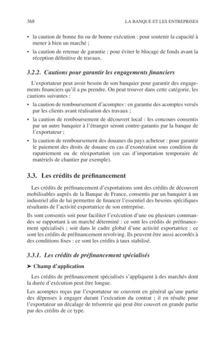 368 LA BANQUE ET LES ENTREPRISES
• la caution de bonne ﬁn ou de bonne exécution : pour soutenir la capacité à
mener à bien un marché ;
• la caution de retenue de garantie : pour éviter le blocage de fonds avant la
réception déﬁnitive de travaux.
3.2.2. Cautions pour garantir les engagements ﬁnanciers
L’exportateur peut avoir besoin de son banquier pour garantir des engage-
ments ﬁnanciers qu’il a pu prendre. On peut trouver dans cette catégorie, les
cautions suivantes :
• la caution de remboursement d’acomptes : en garantie des acomptes versés
par les clients avant réalisation des travaux ;
• la caution de remboursement de découvert local : les concours consentis
par un autre banquier à l’étranger seront contre-garantis par la banque de
l’exportateur ;
• la caution de remboursement des douanes du pays acheteur : pour garantir
le paiement des droits de douane en cas d’exonération sous condition de
rapatriement ou de réexportation (en cas d’importation temporaire de
matériels de chantier par exemple).
3.3. Les crédits de préﬁnancement
Les crédits de préﬁnancement d’exportations sont des crédits de découvert
mobilisables auprès de la Banque de France, consentis par un banquier à un
industriel aﬁn de lui permettre de ﬁnancer l’essentiel des besoins spéciﬁques
résultants de l’activité exportatrice de son entreprise.
Ils sont consentis soit pour faciliter l’exécution d’une ou plusieurs comman-
des se rapportant à un marché déterminé : ce sont les crédits de préﬁnance-
ment spécialisés ; soit dans le cadre global d’une activité exportatrice : ce
sont les crédits de préﬁnancement revolving. Ils peuvent être aussi accordés à
des conditions ﬁxes : ce sont les crédits à taux stabilisé.
3.3.1. Les crédits de préﬁnancement spécialisés
➤ Champ d’application
Les crédits de préﬁnancement spécialisés s’appliquent à des marchés dont
la durée d’exécution peut être longue.
Les acomptes reçus par l’exportateur ne couvrent en général qu’une partie
des dépenses à engager durant l’exécution du contrat ; il en résulte pour
l’exportateur un décalage de trésorerie qui peut être couvert en grande partie
par des crédits de ce type.
 