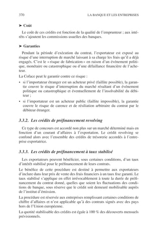 370 LA BANQUE ET LES ENTREPRISES
➤ Coût
Le coût de ces crédits est fonction de la qualité de l’emprunteur ; aux inté-
rêts s’ajoutent les commissions usuelles des banques.
➤ Garanties
Pendant la période d’exécution du contrat, l’exportateur est exposé au
risque d’une interruption de marché laissant à sa charge les frais qu’il a déjà
engagés. C’est le « risque de fabrication » en raison d’un événement politi-
que, monétaire ou catastrophique ou d’une défaillance ﬁnancière de l’ache-
teur.
La Coface peut le garantir contre ce risque :
• si l’importateur étranger est un acheteur privé (faillite possible), la garan-
tie couvre le risque d’interruption du marché résultant d’un événement
politique ou catastrophique et éventuellement de l’insolvabilité du débi-
teur ;
• si l’importateur est un acheteur public (faillite impossible), la garantie
couvre le risque de carence et de résiliation arbitraire du contrat par le
débiteur étranger.
3.3.2. Les crédits de préﬁnancement revolving
Ce type de concours est accordé non plus sur un marché déterminé mais en
fonction d’un courant d’affaires à l’exportation. Le crédit revolving se
confond alors avec l’ensemble des crédits de trésorerie accordés à l’entre-
prise exportatrice.
3.3.3. Les crédits de préﬁnancement à taux stabilisé
Les exportateurs peuvent bénéﬁcier, sous certaines conditions, d’un taux
d’intérêt stabilisé pour le préﬁnancement de leurs contrats.
Le bénéﬁce de cette procédure est destiné à permettre aux exportateurs
d’inclure dans leur prix de vente des frais ﬁnanciers à un taux ﬁxe garanti. Le
taux stabilisé s’applique en effet irrévocablement à toute la durée de préﬁ-
nancement du contrat donné, quelles que soient les ﬂuctuations des condi-
tions de banque, sous réserve que le crédit soit demeuré mobilisable auprès
de l’institut d’émission.
La procédure est réservée aux entreprises remplissant certaines conditions de
chiffre d’affaires et n’est applicable qu’à des contrats signés avec des pays
hors de l’Union européenne.
La quotité stabilisable des crédits est égale à 100 % des découverts mensuels
prévisionnels.
 