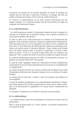372 LA BANQUE ET LES ENTREPRISES
d’encaisser au moment de la livraison (partielle ou totale) le montant des
sommes qui lui sont dues à terme par l’acheteur. La banque fait donc un
crédit au fournisseur français d’où le nom de crédit-fournisseur.
À l’inverse, le crédit-acheteur est un prêt consenti directement par une
banque française à un acheteur étranger aﬁn de lui permettre de régler au
comptant son fournisseur français.
➤ Le crédit fournisseur
Le crédit fournisseur permet à l’exportateur français de faire escompter les
créances qu’il détient sur un acheteur étranger sous certaines conditions et
suivant des modalités déterminées.
La mise en place d’un crédit fournisseur est soumise à la Commission des
garanties et du commerce extérieur, commission administrative interministé-
rielle qui donne des avis sur les demandes de crédit et sur les conditions de
leur octroi. C’est le Directeur de la Direction des relations économiques exté-
rieures qui prend ensuite la décision déﬁnitive. Toute créance peut donner
lieu à un crédit à moyen terme si sa durée est supérieure à 18 mois et infé-
rieure ou égale à 7 ans et à un crédit à long terme pour les échéances qui
dépassent 7 ans. La durée du crédit est calculée à compter de chaque livraison.
Le crédit de mobilisation peut porter sur 100 % du montant de la créance ; en
général, il est limité à 80 ou 85 % du marché.
Ce type de crédit s’applique surtout aux exportations de biens d’équipement
et prestations de services liées généralement à la livraison ou l’installation de
ces équipements.
La créance ﬁnancée doit être une créance commerciale résultant d’un contrat
d’exportation réalisé par une entreprise française avec un acheteur d’un pays
étranger.
La créance doit en outre être « certaine » dans son montant, son échéance et
son exigibilité.
L’octroi du crédit de mobilisation est en règle générale subordonné à l’obten-
tion d’une garantie de la Coface portant pour le moins sur les risques politi-
ques et de non-transfert et applicable à la créance dont le ﬁnancement est
demandé.
Les banques se ﬁnancent sur le marché et non plus par réescompte.
➤ Le crédit-acheteur
Le crédit-acheteur a pour but de décharger le fournisseur de tout souci de
ﬁnancement.
Dans ce type de ﬁnancement, il y a deux contrats : un contrat commercial et
un contrat de crédit.
 