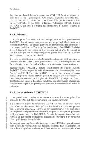 Introduction 31
©Dunod–Laphotocopienonautoriséeestundélit.
Les pays membres de la zone euro migrent à TARGET 2 en trois vagues : les
pays de la fenêtre 1, qui comprend l’Allemagne, migrent en novembre 2007 ;
ceux de la fenêtre 2, avec la France, en février 2008 ; enﬁn ceux de la fenê-
tre 3, avec l’Italie, en mai 2008. La France, l’Allemagne et l’Italie forment
les « 3CB », qui sont à l’origine les promoteurs et maîtres d’œuvre de
TARGET 2.
5.6.1. Principes
Le principe de fonctionnement est identique pour les deux générations de
TARGET : les virements sont exécutés en temps réel (Real-time) et le
montant brut (Gross) de chaque paiement est imputé individuellement sur le
compte des participants. C’est ce qu’on appelle un système RTGS (Real-time
Gross Settlement), par opposition à un système net, où c’est le montant net
des ﬂux échangés tout au long de la journée qui est déversé en ﬁn de journée
sur le compte de chaque participant.
De plus, les comptes espèces établissements participants sont tenus par les
banques centrales qui se portent garantes de l’irrévocabilité du paiement une
fois celui-ci exécuté. On parle d’échanges en « monnaie banque centrale ».
Techniquement, TARGET 2 diffère sensiblement de l’actuel système
TARGET. Celui-ci repose en effet simplement sur l’interconnexion (inter-
linking) via SWIFT des systèmes RTGS de chaque pays membre de la zone
euro, TBF pour la France, RTGS+ pour l’Allemagne, etc. Au contraire, les
trois banques centrales à l’origine de TARGET 2 (Banque de France,
BundesBank et Banca d’Italia) ont développé une plate-forme informatique
intégrée vers laquelle les participants envoient directement leurs ordres de
paiement.
5.6.2. Les participants à TARGET 2
Les participants connaissent les adresses les uns des autres grâce à un
annuaire, le TARGET 2 Directory, mis à jour quotidiennement.
Il y a plusieurs façons de participer à TARGET 2, mais en résumé on peut
dire qu’un participant est « direct » s’il est titulaire de son propre compte tenu
dans le cœur du système. À l’inverse un participant indirect n’est pas titulaire
de son propre compte mais est adressable (on peut lui envoyer des paiements
et il peut en envoyer via TARGET 2). Au sein de la plate-forme, les paie-
ments d’un participant indirect sont exécutés sur le compte d’un participant
direct qui lui sert d’intermédiaire.
Le système assure également la tenue des comptes RTGS des participants au
nom et sous la responsabilité des banques centrales (tous les comptes sont
tenus dans le système, mais un participant ouvre un compte auprès d’une
 
