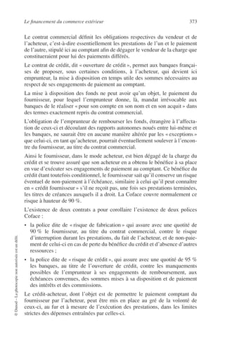 Le ﬁnancement du commerce extérieur 373
©Dunod–Laphotocopienonautoriséeestundélit.
Le contrat commercial déﬁnit les obligations respectives du vendeur et de
l’acheteur, c’est-à-dire essentiellement les prestations de l’un et le paiement
de l’autre, stipulé ici au comptant aﬁn de dégager le vendeur de la charge que
constitueraient pour lui des paiements différés.
Le contrat de crédit, dit « ouverture de crédit », permet aux banques françai-
ses de proposer, sous certaines conditions, à l’acheteur, qui devient ici
emprunteur, la mise à disposition en temps utile des sommes nécessaires au
respect de ses engagements de paiement au comptant.
La mise à disposition des fonds ne peut avoir qu’un objet, le paiement du
fournisseur, pour lequel l’emprunteur donne, là, mandat irrévocable aux
banques de le réaliser « pour son compte en son nom et en son acquit » dans
des termes exactement repris du contrat commercial.
L’obligation de l’emprunteur de rembourser les fonds, étrangère à l’affecta-
tion de ceux-ci et découlant des rapports autonomes noués entre lui-même et
les banques, ne saurait être en aucune manière altérée par les « exceptions »
que celui-ci, en tant qu’acheteur, pourrait éventuellement soulever à l’encon-
tre du fournisseur, au titre du contrat commercial.
Ainsi le fournisseur, dans le mode acheteur, est bien dégagé de la charge du
crédit et se trouve assuré que son acheteur en a obtenu le bénéﬁce à sa place
en vue d’exécuter ses engagements de paiement au comptant. Ce bénéﬁce du
crédit étant toutefois conditionnel, le fournisseur sait qu’il conserve un risque
éventuel de non-paiement à l’échéance, similaire à celui qu’il peut connaître
en « crédit fournisseur » s’il ne reçoit pas, une fois ses prestations terminées,
les titres de créances auxquels il a droit. La Coface couvre normalement ce
risque à hauteur de 90 %.
L’existence de deux contrats a pour corollaire l’existence de deux polices
Coface :
• la police dite de « risque de fabrication » qui assure avec une quotité de
90 % le fournisseur, au titre du contrat commercial, contre le risque
d’interruption durant les prestations, du fait de l’acheteur, et de non-paie-
ment de celui-ci en cas de perte du bénéﬁce du crédit et d’absence d’autres
ressources ;
• la police dite de « risque de crédit », qui assure avec une quotité de 95 %
les banques, au titre de l’ouverture de crédit, contre les manquements
possibles de l’emprunteur à ses engagements de remboursement, aux
échéances convenues, des sommes mises à sa disposition et de paiement
des intérêts et des commissions.
Le crédit-acheteur, dont l’objet est de permettre le paiement comptant du
fournisseur par l’acheteur, peut être mis en place au gré de la volonté de
ceux-ci, au fur et à mesure de l’exécution des prestations, dans les limites
strictes des dépenses entraînées par celles-ci.
 