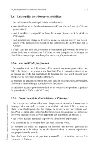 Le ﬁnancement du commerce extérieur 375
©Dunod–Laphotocopienonautoriséeestundélit.
3.6. Les crédits de trésorerie spécialisés
Les crédits de trésorerie spécialisés sont destinés :
• soit à faciliter les recherches de nouveaux débouchés extérieurs (crédits de
prospection),
• soit à améliorer la rapidité de leurs livraisons (ﬁnancement de stocks à
l’étranger),
• soit à pallier une charge de trésorerie en cas de sinistre couvert par l’assu-
rance-crédit (crédit de mobilisation des indemnités de sinistre dues par la
Coface).
Il s’agit, dans les trois cas, de crédits à court terme qui prennent la forme de
billets émis par le bénéﬁciaire à l’ordre de son banquier ou de tirages du
bénéﬁciaire acceptés par son banquier, et escomptés par ce dernier.
3.6.1. Les crédits de prospection
Ces crédits sont liés à l’existence d’un contrat assurance-prospection que
délivre la Coface : l’exportateur qui bénéﬁcie d’un tel contrat peut obtenir de
sa banque un crédit lui permettant de ﬁnancer les frais qu’il engage pour
prospecter de nouveaux marchés étrangers.
Le montant du crédit ne dépasse pas, sauf dans le cas de parrainage bancaire,
l’indemnité maximale que pourrait verser la Coface.
Le crédit est accordé pour une durée d’un an renouvelable pendant la période
de garantie de la Coface (de 3 à 5 ans).
3.6.2. Financement de stocks détenus à l’étranger
Les entreprises industrielles sont fréquemment amenées à constituer à
l’étranger des stocks de produits ou de matériels destinés à être vendus sur
place ; il en résulte pour elles des charges de trésorerie qui peuvent être lour-
des. Pour les aider à les supporter, les banques ont mis en place des crédits de
trésorerie spécialisés qui doivent répondre aux conditions ci-dessous :
• les stocks doivent demeurer la propriété directe de l’exportateur ;
• la possibilité de les vendre dans ces pays doit être réelle.
Le montant du crédit est apprécié en fonction des besoins généraux de
l’entreprise et de la valeur des stocks ﬁnancés dont ils doivent représenter
une proportion raisonnable.
Leur durée est d’un an et peut être renouvelée ; ces crédits peuvent être
consentis en devises.
 