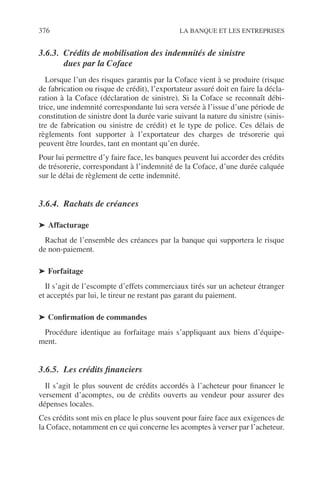 376 LA BANQUE ET LES ENTREPRISES
3.6.3. Crédits de mobilisation des indemnités de sinistre
dues par la Coface
Lorsque l’un des risques garantis par la Coface vient à se produire (risque
de fabrication ou risque de crédit), l’exportateur assuré doit en faire la décla-
ration à la Coface (déclaration de sinistre). Si la Coface se reconnaît débi-
trice, une indemnité correspondante lui sera versée à l’issue d’une période de
constitution de sinistre dont la durée varie suivant la nature du sinistre (sinis-
tre de fabrication ou sinistre de crédit) et le type de police. Ces délais de
règlements font supporter à l’exportateur des charges de trésorerie qui
peuvent être lourdes, tant en montant qu’en durée.
Pour lui permettre d’y faire face, les banques peuvent lui accorder des crédits
de trésorerie, correspondant à l’indemnité de la Coface, d’une durée calquée
sur le délai de règlement de cette indemnité.
3.6.4. Rachats de créances
➤ Affacturage
Rachat de l’ensemble des créances par la banque qui supportera le risque
de non-paiement.
➤ Forfaitage
Il s’agit de l’escompte d’effets commerciaux tirés sur un acheteur étranger
et acceptés par lui, le tireur ne restant pas garant du paiement.
➤ Conﬁrmation de commandes
Procédure identique au forfaitage mais s’appliquant aux biens d’équipe-
ment.
3.6.5. Les crédits ﬁnanciers
Il s’agit le plus souvent de crédits accordés à l’acheteur pour ﬁnancer le
versement d’acomptes, ou de crédits ouverts au vendeur pour assurer des
dépenses locales.
Ces crédits sont mis en place le plus souvent pour faire face aux exigences de
la Coface, notamment en ce qui concerne les acomptes à verser par l’acheteur.
 