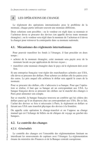 Le ﬁnancement du commerce extérieur 377
©Dunod–Laphotocopienonautoriséeestundélit.
LES OPÉRATIONS DE CHANGE
Le règlement des opérations internationales pose le problème de la
monnaie, chaque partie utilisant souvent une monnaie différente.
Deux solutions sont possibles : ou le vendeur est réglé dans sa monnaie et
l’acheteur devra se procurer des devises (on appelle devise toute monnaie
étrangère) ; ou le vendeur sera réglé dans la monnaie de l’acheteur et il devra
la changer pour retrouver la contrepartie dans sa monnaie nationale.
4.1. Mécanismes des règlements internationaux
Pour pouvoir transférer les fonds à l’étranger, il faut procéder en deux
temps :
• acheter de la monnaie étrangère, cette monnaie sera payée avec de la
monnaie locale ou par application de devises reçues ;
• transférer cette monnaie étrangère dans le pays où le règlement doit avoir
lieu.
Si une entreprise française veut régler des marchandises achetées aux USA,
elle devra se procurer des dollars. Pour acheter ces dollars elle les paiera avec
des euros. Le prix auquel elle achètera le dollar sera appelé le cours de la
monnaie.
Pour se procurer des dollars, elle s’adressera à sa banque. Pour que l’opéra-
tion se réalise, il faut que sa banque ait un correspondant aux USA. La
banque française devra se procurer des dollars sur le marché des changes à
Paris pour alimenter son compte.
Sur ce marché, la banque française trouvera un confrère qui lui cédera des
dollars parce qu’il en disposera chez un correspondant aux USA. De ce fait,
l’achat des devises se fera si nécessaire à Paris, le règlement en dollars se
faisant aux USA sans transfert physique des devises à la frontière.
On appelle cette opération le change-transfert et on l’oppose au change
manuel qui est l’échange de billets ou de chèques de voyage au guichet des
banques.
4.2. Le contrôle des changes
4.2.1. Généralités
Le contrôle des changes est l’ensemble des réglementations limitant ou
interdisant les mouvements de capitaux avec l’étranger. La réglementation
émane du ministère des Finances et de la Banque centrale européenne.
4
 