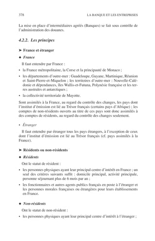 378 LA BANQUE ET LES ENTREPRISES
La mise en place d’intermédiaires agréés (Banques) se fait sous contrôle de
l’administration des douanes.
4.2.2. Les principes
➤ France et étranger
◆ France
Il faut entendre par France :
• la France métropolitaine, la Corse et la principauté de Monaco ;
• les départements d’outre-mer : Guadeloupe, Guyane, Martinique, Réunion
et Saint-Pierre-et-Miquelon ; les territoires d’outre-mer : Nouvelle-Calé-
donie et dépendances, îles Wallis-et-Futuna, Polynésie française et les ter-
res australes et antarctiques ;
• la collectivité territoriale de Mayotte.
Sont assimilés à la France, au regard du contrôle des changes, les pays dont
l’institut d’émission est lié au Trésor français (certains pays d’Afrique) ; les
comptes de non-résidents ouverts au titre de ces pays sont donc assimilés à
des comptes de résidents, au regard du contrôle des changes seulement.
• Étranger
Il faut entendre par étranger tous les pays étrangers, à l’exception de ceux
dont l’institut d’émission est lié au Trésor français (cf. pays assimilés à la
France).
➤ Résidents ou non-résidents
◆ Résidents
Ont le statut de résident :
• les personnes physiques ayant leur principal centre d’intérêt en France ; un
seul des critères suivants sufﬁt : domicile principal, activité principale,
personne séjournant plus de 6 mois par an ;
• les fonctionnaires et autres agents publics français en poste à l’étranger et
les personnes morales françaises ou étrangères pour leurs établissements
en France.
◆ Non-résidents
Ont le statut de non-résident :
• les personnes physiques ayant leur principal centre d’intérêt à l’étranger ;
 