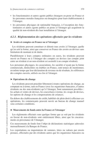 Le ﬁnancement du commerce extérieur 379
©Dunod–Laphotocopienonautoriséeestundélit.
• les fonctionnaires et autres agents publics étrangers en poste en France et
les personnes morales françaises ou étrangères pour leurs établissements à
l’étranger.
• les personnes physiques de nationalité française, à l’exception des fonc-
tionnaires et autres agents publics en poste à l’étranger qui acquièrent la
qualité de non-résident dès leur installation à l’étranger.
4.2.3. Réglementation des opérations effectuées par les résidents
➤ Avoirs et comptes en France ou à l’étranger
Les résidents peuvent constituer et détenir tous avoirs à l’étranger, quelle
qu’en soit la forme, ainsi que conserver en France des avoirs en devises sans
limitation de montant ni de durée.
Parallèlement à leurs comptes ordinaires en euros, les résidents peuvent
ouvrir en France ou à l’étranger des comptes en devises (un compte joint
entre un résident et un non-résident est assimilé à un compte résident).
Les personnes physiques, les associations, les sociétés n’ayant pas la forme
commerciale, domiciliées ou établies en France, sont tenues de mentionner,
en même temps que leur déclaration de revenus ou de résultats, les références
des comptes ouverts, utilisés ou clos à l’étranger.
➤ Opérations de change
Les résidents peuvent procéder librement à toutes opérations de change, au
comptant ou à terme, tant en France (avec les organismes bancaires, d’autres
résidents ou des non-résidents) qu’à l’étranger. Sont notamment possibles :
les achats et ventes de devises, les couvertures à terme, les swaps de devises,
les options de change et les compensations de créances.
En dehors des établissements de crédit, habilités de plein droit à effectuer ces
opérations, les commerçants peuvent ouvrir un bureau de change manuel
sous certaines conditions.
➤ Mouvements de fonds entre la France et l’étranger
Les règlements effectués sous quelque forme que ce soit par les résidents
en faveur de non-résidents sont entièrement libres, ainsi que les encaisse-
ments en provenance de l’étranger.
Ces mouvements de fonds font l’objet de déclarations statistiques adressées
mensuellement à la Banque de France.
Les exportations ou importations de sommes, titres ou valeurs par envois
postaux, effectuées par des résidents autres que les organismes bancaires ou
 