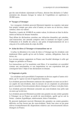 380 LA BANQUE ET LES ENTREPRISES
par des non-résidents séjournant en France, doivent être déclarées à l’admi-
nistration des douanes lorsque la valeur de l’expédition est supérieure à
20 000 euros.
➤ Voyages à l’étranger
Les voyageurs résidents peuvent librement importer ou exporter, tant pour
leur propre compte que pour celui d’autrui, en euros ou en devises, toutes
sommes, titres ou valeurs.
Toutefois, à partir de 10 000 € ou contre-valeur, ils doivent en faire la décla-
ration au bureau de douane frontalier.
Tout défaut de déclaration constitue une infraction douanière qui entraîne,
sauf transaction, une amende comprise entre le montant sur lequel a porté
l’infraction et le double de celui-ci, une peine d’emprisonnement de un à
cinq ans et la conﬁscation du corps du délit.
➤ Achat de titres à l’étranger et transactions sur or
L’achat, la détention et la vente de titres à l’étranger par les résidents sont
totalement libres quelle qu’en soit la forme : actions, obligations, bons du
trésor, etc.
Les revenus perçus supportent en France une ﬁscalité identique à celle qui
frappe ces produits en France.
Les transactions sur l’or monétaire sont libres. L’or monétaire est considéré
comme une marchandise et son importation ou son exportation doit par
conséquent faire l’objet d’une déclaration en douane.
➤ Emprunts et prêts
Les résidents ont la possibilité d’emprunter en devises auprès d’autres rési-
dents, qu’il s’agisse ou non d’organismes bancaires.
Les résidents peuvent librement contracter des emprunts en euros ou en devi-
ses auprès de non-résidents, dans la mesure où ces emprunts ne présentent
pas le caractère d’investissements directs étrangers en France (voir plus loin).
Les résidents peuvent librement consentir aux non-résidents tous prêts tant
en euros qu’en devises.
Les résidents peuvent librement accorder une garantie ou une contre-garantie
à l’étranger ou en France au proﬁt de non-résidents, quelle qu’en soit la
forme : caution, hypothèque, nantissement, lettre d’intention...
Ils peuvent également recevoir librement des garanties ou contre-garanties
délivrées en leur faveur par des non-résidents. Seule leur mise en jeu peut
relever éventuellement des dispositions relatives aux investissements directs
étrangers en France.
 