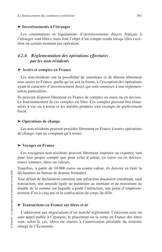 Le ﬁnancement du commerce extérieur 381
©Dunod–Laphotocopienonautoriséeestundélit.
➤ Investissements à l’étranger
Les constitutions et liquidations d’investissements directs français à
l’étranger sont libres, mais font l’objet d’un compte rendu lorsqu’elles excè-
dent un certain montant par opération.
4.2.4. Réglementation des opérations effectuées
par les non-résidents
➤ Avoirs et comptes en France
Les non-résidents ont la possibilité de constituer et de détenir librement
tous avoirs en France, quelle qu’en soit la forme, à l’exception des opérations
ayant le caractère d’investissement direct qui sont soumises à une réglemen-
tation particulière.
Ils peuvent disposer librement en France de comptes en euros ou en devises.
Le fonctionnement de ces comptes est libre. Ces comptes peuvent être rému-
nérés à vue ou à terme et les intérêts produits sont exempts de prélèvement
ﬁscal.
➤ Opérations de change
Les non-résidents peuvent procéder librement en France à toutes opérations
de change, tant au comptant qu’à terme.
➤ Voyages en France
Les voyageurs non-résidents peuvent librement importer ou exporter, tant
pour leur propre compte que pour celui d’autrui, en euros ou en devises,
toutes sommes, titres ou valeurs.
Toutefois, à partir de 10 000 euros ou contre-valeur, ils doivent en faire la
déclaration au bureau de douane frontalier.
Tout défaut de déclaration constitue une infraction douanière entraînant, sauf
transaction, une amende égale au minimum au montant et au maximum au
double de la somme sur laquelle a porté l’infraction, une peine d’emprison-
nement d’un à cinq ans et la conﬁscation du corps du délit.
➤ Transactions en France sur titres et or
L’admission aux négociations d’un marché réglementé, l’émission avec ou
sans appel public à l’épargne, le placement ou la vente en France des titres
sont, selon le cas, libres ou soumis à l’autorisation préalable du ministre
chargé de l’Économie.
 