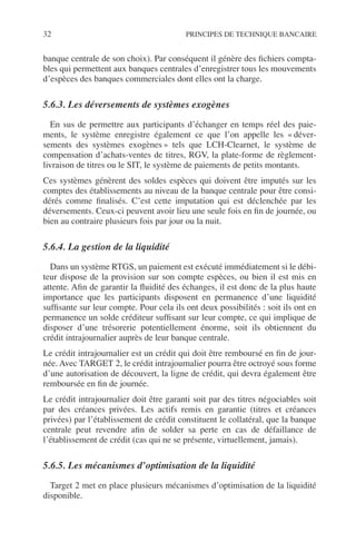 32 PRINCIPES DE TECHNIQUE BANCAIRE
banque centrale de son choix). Par conséquent il génère des ﬁchiers compta-
bles qui permettent aux banques centrales d’enregistrer tous les mouvements
d’espèces des banques commerciales dont elles ont la charge.
5.6.3. Les déversements de systèmes exogènes
En sus de permettre aux participants d’échanger en temps réel des paie-
ments, le système enregistre également ce que l’on appelle les « déver-
sements des systèmes exogènes » tels que LCH-Clearnet, le système de
compensation d’achats-ventes de titres, RGV, la plate-forme de règlement-
livraison de titres ou le SIT, le système de paiements de petits montants.
Ces systèmes génèrent des soldes espèces qui doivent être imputés sur les
comptes des établissements au niveau de la banque centrale pour être consi-
dérés comme ﬁnalisés. C’est cette imputation qui est déclenchée par les
déversements. Ceux-ci peuvent avoir lieu une seule fois en ﬁn de journée, ou
bien au contraire plusieurs fois par jour ou la nuit.
5.6.4. La gestion de la liquidité
Dans un système RTGS, un paiement est exécuté immédiatement si le débi-
teur dispose de la provision sur son compte espèces, ou bien il est mis en
attente. Aﬁn de garantir la ﬂuidité des échanges, il est donc de la plus haute
importance que les participants disposent en permanence d’une liquidité
sufﬁsante sur leur compte. Pour cela ils ont deux possibilités : soit ils ont en
permanence un solde créditeur sufﬁsant sur leur compte, ce qui implique de
disposer d’une trésorerie potentiellement énorme, soit ils obtiennent du
crédit intrajournalier auprès de leur banque centrale.
Le crédit intrajournalier est un crédit qui doit être remboursé en ﬁn de jour-
née. Avec TARGET 2, le crédit intrajournalier pourra être octroyé sous forme
d’une autorisation de découvert, la ligne de crédit, qui devra également être
remboursée en ﬁn de journée.
Le crédit intrajournalier doit être garanti soit par des titres négociables soit
par des créances privées. Les actifs remis en garantie (titres et créances
privées) par l’établissement de crédit constituent le collatéral, que la banque
centrale peut revendre aﬁn de solder sa perte en cas de défaillance de
l’établissement de crédit (cas qui ne se présente, virtuellement, jamais).
5.6.5. Les mécanismes d’optimisation de la liquidité
Target 2 met en place plusieurs mécanismes d’optimisation de la liquidité
disponible.
 