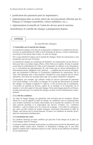 Le ﬁnancement du commerce extérieur 383
©Dunod–Laphotocopienonautoriséeestundélit.
• justiﬁcation des paiements pour les importateurs ;
• réglementation plus ou moins stricte des investissements effectués par les
Français à l’étranger (immobilier, valeurs mobilières, etc.) ;
• réglementation éventuelle de l’achat des devises pour le tourisme.
Actuellement, le contrôle des changes a pratiquement disparu.
Le marché des changes
1. Généralités sur le marché des changes
Le marché des changes est le lieu où se négocient (s’achètent et se vendent) les devises.
Il assure la confrontation de l’offre et de la demande de devises, et donc la détermina-
tion du prix d’une devise dans l’autre : le cours de change.
Il n’y a pas transfert d’espèces sur le marché des changes. Toutes les transactions y sont
enregistrées par des jeux d’écriture.
Le marché des changes ne connaît pas de frontières. Les transactions sur une devise se
font aussi bien et en même temps à Paris, à New York ou à Londres. Si donc le marché
assure bien la confrontation de l’offre et de la demande, les offreurs et les demandeurs
ne s’y rencontrent pas physiquement. Ils sont réunis par un réseau ultramoderne de
télécommunications, téléphone, télex, Internet, ..., complété par des moyens informati-
ques qui permettent d’effectuer et d’enregistrer rapidement les transactions. De la
sorte, tout opérateur peut, à tout moment, connaître les cours proposés par les autres
opérateurs, aussi bien sur sa propre place que sur les places ﬁnancières étrangères.
L’exportateur, par exemple, qui souhaite vendre les devises provenant du paiement
d’un client étranger, va les céder à sa banque. Il n’accède pas directement au marché
des changes. La banque à laquelle il s’adresse, si elle ne trouve pas la contrepartie,
c’est-à-dire un acheteur de devises, auprès de sa clientèle va la rechercher sur le
marché, c’est-à-dire auprès d’une autre banque. Cette autre banque peut être en France,
ou dans tout autre pays. Le marché des changes est donc à la fois interbancaire et inter-
national.
2. Le rôle des cambistes
Au siège de chaque banque, les opérations sont exécutées par les cambistes. Réunis
autour de ce qu’on appelle la table de change, les cambistes sont en communication
avec d’autres cambistes et d’autres intervenants sur le marché (les courtiers). Ils vont
ainsi pouvoir procéder à la négociation des devises. Certains, les « cambistes
clientèles », sont en relation avec les clients de la banque, c’est-à-dire les entreprises
qui, parce qu’elles traitent de grands montants, interrogent directement la table de
change, sans passer par le réseau bancaire. D’autres, les cambistes de marché, procè-
dent aux transactions interbancaires.
3. La formation des cours
Un cambiste interroge un autre cambiste qui peut être d’une banque de la place ou
d’une banque située à l’étranger.
Le premier cambiste demande au deuxième sa cotation pour une devise déterminée, par
exemple dollars contre euros. Toutefois, le demandeur n’indique pas le sens dans
lequel il souhaite faire l’opération (achat ou vente), aﬁn de ne pas inﬂuencer la réponse
de son interlocuteur.
ANNEXE
 