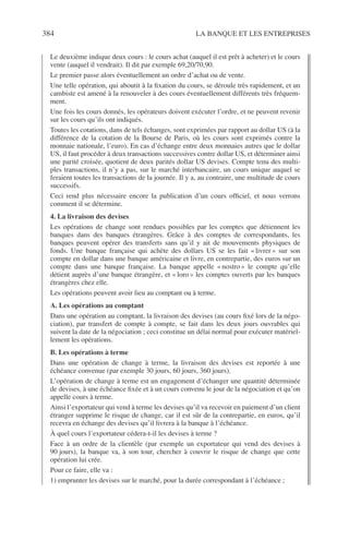384 LA BANQUE ET LES ENTREPRISES
Le deuxième indique deux cours : le cours achat (auquel il est prêt à acheter) et le cours
vente (auquel il vendrait). Il dit par exemple 69,20/70,90.
Le premier passe alors éventuellement un ordre d’achat ou de vente.
Une telle opération, qui aboutit à la ﬁxation du cours, se déroule très rapidement, et un
cambiste est amené à la renouveler à des cours éventuellement différents très fréquem-
ment.
Une fois les cours donnés, les opérateurs doivent exécuter l’ordre, et ne peuvent revenir
sur les cours qu’ils ont indiqués.
Toutes les cotations, dans de tels échanges, sont exprimées par rapport au dollar US (à la
différence de la cotation de la Bourse de Paris, où les cours sont exprimés contre la
monnaie nationale, l’euro). En cas d’échange entre deux monnaies autres que le dollar
US, il faut procéder à deux transactions successives contre dollar US, et déterminer ainsi
une parité croisée, quotient de deux parités dollar US devises. Compte tenu des multi-
ples transactions, il n’y a pas, sur le marché interbancaire, un cours unique auquel se
feraient toutes les transactions de la journée. Il y a, au contraire, une multitude de cours
successifs.
Ceci rend plus nécessaire encore la publication d’un cours ofﬁciel, et nous verrons
comment il se détermine.
4. La livraison des devises
Les opérations de change sont rendues possibles par les comptes que détiennent les
banques dans des banques étrangères. Grâce à des comptes de correspondants, les
banques peuvent opérer des transferts sans qu’il y ait de mouvements physiques de
fonds. Une banque française qui achète des dollars US se les fait « livrer » sur son
compte en dollar dans une banque américaine et livre, en contrepartie, des euros sur un
compte dans une banque française. La banque appelle « nostro » le compte qu’elle
détient auprès d’une banque étrangère, et « loro » les comptes ouverts par les banques
étrangères chez elle.
Les opérations peuvent avoir lieu au comptant ou à terme.
A. Les opérations au comptant
Dans une opération au comptant, la livraison des devises (au cours ﬁxé lors de la négo-
ciation), par transfert de compte à compte, se fait dans les deux jours ouvrables qui
suivent la date de la négociation ; ceci constitue un délai normal pour exécuter matériel-
lement les opérations.
B. Les opérations à terme
Dans une opération de change à terme, la livraison des devises est reportée à une
échéance convenue (par exemple 30 jours, 60 jours, 360 jours).
L’opération de change à terme est un engagement d’échanger une quantité déterminée
de devises, à une échéance ﬁxée et à un cours convenu le jour de la négociation et qu’on
appelle cours à terme.
Ainsi l’exportateur qui vend à terme les devises qu’il va recevoir en paiement d’un client
étranger supprime le risque de change, car il est sûr de la contrepartie, en euros, qu’il
recevra en échange des devises qu’il livrera à la banque à l’échéance.
À quel cours l’exportateur cédera-t-il les devises à terme ?
Face à un ordre de la clientèle (par exemple un exportateur qui vend des devises à
90 jours), la banque va, à son tour, chercher à couvrir le risque de change que cette
opération lui crée.
Pour ce faire, elle va :
1) emprunter les devises sur le marché, pour la durée correspondant à l’échéance ;
 