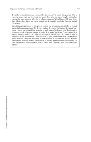 Le ﬁnancement du commerce extérieur 385
©Dunod–Laphotocopienonautoriséeestundélit.
2) vendre immédiatement au comptant les devises qu’elle vient d’emprunter. Elle se
retrouve alors avec une trésorerie en euros dont elle n’a pas d’emploi particulier,
puisqu’elle n’est engagée à les livrer à l’exportateur qu’à l’échéance. Elle peut donc,
dans l’intervalle, placer les euros français sur le marché monétaire français jusqu’à
l’échéance.
Le coût de ces opérations va être pris en compte par la banque pour calculer le cours à
terme. La banque a emprunté des devises et placé des euros. En fonction des taux d’inté-
rêt en vigueur sur le marché de la devise et sur le marché de l’euro, cette double opéra-
tion de trésorerie génère un coût ou un proﬁt. Si le taux d’intérêt sur l’euro est supérieur
au taux d’intérêt sur la devise, la banque a tiré proﬁt du différentiel des taux (elle a prêté
plus cher qu’elle n’a emprunté). Elle répercute ce gain sous la forme d’un « report » qui,
ajouté au cours comptant, détermine le cours à terme. Si, au contraire, le taux d’intérêt
de l’euro est inférieur au taux de la devise, la double opération se révèle coûteuse. Ce
coût est déduit du cours comptant, sous la forme d’un « déport », pour calculer le cours
à terme.
 