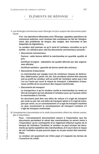 Le ﬁnancement du commerce extérieur 387
©Dunod–Laphotocopienonautoriséeestundélit.
♦ ÉLÉMENTS DE RÉPONSE ♦
1. Les échanges commerciaux avec l’étranger ont pour support des documents spéci-
ﬁques.
Vrai : les opérations effectuées avec l’Étranger, appelées opérations du
commerce extérieur, sont rendues très complexes du fait de l’éloigne-
ment, des problèmes de langue, des usages, des monnaies et des
disparités de législations.
Le vendeur doit préciser ce qu’il vend et l’acheteur connaître ce qu’il
achète ; on utilisera pour cela les documents commerciaux suivants :
• Documents commerciaux
Facture : cette facture déﬁnit la marchandise en quantité, qualité, et
prix.
Certiﬁcat d’origine : attestation de qualité délivrée par des organis-
mes ofﬁciels.
Certiﬁcat sanitaire : garantie de bonne santé des animaux.
• Documents d’assurance
La marchandise qui voyage court de nombreux risques de destruc-
tion, détérioration, perte, vol, etc. Ces accidents doivent être assurés
soit au proﬁt du vendeur, soit au proﬁt de l’acheteur selon que c’est
l’un ou l’autre qui court le risque du transport. L’attestation d’assu-
rance certiﬁe de la couverture des risques mentionnés.
• Documents de transport
Le transporteur à qui le vendeur conﬁe la marchandise lui remet un
titre de transport qui est adressé à l’acheteur pour qu’il puisse retirer
la marchandise à l’arrivée.
Ce document peut être une lettre de voiture s’il s’agit de transport
par route ou par rail, une lettre de transport aérien s’il s’agit de trans-
port par avion, ou un connaissement s’il s’agit de transport maritime
ou plus couramment le connaissement de transport combiné s’il
s’agit de transport multimodal.
2. L’encaissement documentaire et le crédit documentaire offrent les mêmes avanta-
ges à l’exportateur.
Faux : l’encaissement documentaire assure à l’exportateur que les
documents permettant le retrait des marchandises ne seront remis à
l’importateur qu’en contrepartie d’un règlement effectué auprès de la
banque de l’acheteur. Toutefois, le vendeur ne peut envoyer les docu-
ments qu’après expédition des marchandises, et il court alors le risque
de voir l’acheteur ne pas pouvoir payer ou ne pas vouloir des marchan-
dises.
Le vendeur est quasiment sûr d’être payé s’il respecte les termes de
l’ouverture du crédit.
 