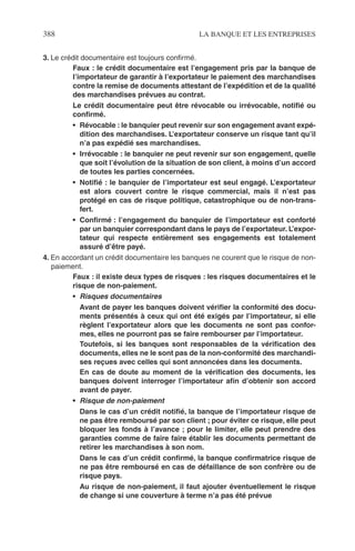 388 LA BANQUE ET LES ENTREPRISES
3. Le crédit documentaire est toujours conﬁrmé.
Faux : le crédit documentaire est l’engagement pris par la banque de
l’importateur de garantir à l’exportateur le paiement des marchandises
contre la remise de documents attestant de l’expédition et de la qualité
des marchandises prévues au contrat.
Le crédit documentaire peut être révocable ou irrévocable, notiﬁé ou
conﬁrmé.
• Révocable : le banquier peut revenir sur son engagement avant expé-
dition des marchandises. L’exportateur conserve un risque tant qu’il
n’a pas expédié ses marchandises.
• Irrévocable : le banquier ne peut revenir sur son engagement, quelle
que soit l’évolution de la situation de son client, à moins d’un accord
de toutes les parties concernées.
• Notiﬁé : le banquier de l’importateur est seul engagé. L’exportateur
est alors couvert contre le risque commercial, mais il n’est pas
protégé en cas de risque politique, catastrophique ou de non-trans-
fert.
• Conﬁrmé : l’engagement du banquier de l’importateur est conforté
par un banquier correspondant dans le pays de l’exportateur. L’expor-
tateur qui respecte entièrement ses engagements est totalement
assuré d’être payé.
4. En accordant un crédit documentaire les banques ne courent que le risque de non-
paiement.
Faux : il existe deux types de risques : les risques documentaires et le
risque de non-paiement.
• Risques documentaires
Avant de payer les banques doivent vériﬁer la conformité des docu-
ments présentés à ceux qui ont été exigés par l’importateur, si elle
règlent l’exportateur alors que les documents ne sont pas confor-
mes, elles ne pourront pas se faire rembourser par l’importateur.
Toutefois, si les banques sont responsables de la vériﬁcation des
documents, elles ne le sont pas de la non-conformité des marchandi-
ses reçues avec celles qui sont annoncées dans les documents.
En cas de doute au moment de la vériﬁcation des documents, les
banques doivent interroger l’importateur aﬁn d’obtenir son accord
avant de payer.
• Risque de non-paiement
Dans le cas d’un crédit notiﬁé, la banque de l’importateur risque de
ne pas être remboursé par son client ; pour éviter ce risque, elle peut
bloquer les fonds à l’avance ; pour le limiter, elle peut prendre des
garanties comme de faire faire établir les documents permettant de
retirer les marchandises à son nom.
Dans le cas d’un crédit conﬁrmé, la banque conﬁrmatrice risque de
ne pas être remboursé en cas de défaillance de son confrère ou de
risque pays.
Au risque de non-paiement, il faut ajouter éventuellement le risque
de change si une couverture à terme n’a pas été prévue
 