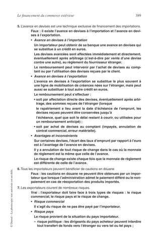 Le ﬁnancement du commerce extérieur 389
©Dunod–Laphotocopienonautoriséeestundélit.
5. L’avance en devises est une technique exclusive de ﬁnancement des importations.
Faux : il existe l’avance en devises à l’importation et l’avance en devi-
ses à l’exportation.
• Avance en devises à l’importation
Un importateur peut obtenir de sa banque une avance en devises qui
se substitue à un crédit en euros.
Les devises avancées sont affectées immédiatement et directement,
éventuellement après arbitrage (c’est-à-dire par vente d’une devise
contre une autre), au règlement du fournisseur étranger.
Le remboursement peut intervenir par l’achat de devises au comp-
tant ou par l’utilisation des devises reçues par le client.
• Avance en devises à l’exportation
L’avance en devises à l’exportation se substitue le plus souvent à
une ligne de mobilisation de créances nées sur l’étranger, mais peut
aussi se substituer à tout autre crédit en euros.
Le remboursement peut s’effectuer :
• soit par affectation directe des devises, éventuellement après arbi-
trage, des sommes reçues de l’étranger (lorsque
le rapatriement a lieu avant la date d’échéance de l’emprunt, les
devises reçues peuvent être conservées jusqu’à
l’échéance, quel que soit le délai restant à courir, ou utilisées pour
un remboursement anticipé) ;
• soit par achat de devises au comptant (impayés, annulation de
contrat commercial, erreur matérielle).
• Avantages et inconvénients
Sur certaines devises, l’écart des taux d’emprunt par rapport à l’euro
est à l’avantage de l’avance en devises.
Il y a annulation de tout risque de change dans le cas où la monnaie
de règlement est la même que celle de l’avance.
Le risque de change existe chaque fois que la monnaie de règlement
est différente de celle de l’avance.
6. Tous les importateurs peuvent bénéﬁcier de cautions en douane
Faux : les cautions en douane ne peuvent être obtenues par un impor-
tateur que lorsque l’administration admet le paiement différé ou le non-
paiement en cas de réexportation des produits importés.
7. Les exportateurs courent de nombreux risques.
Vrai : l’exportateur doit faire face à trois types de risques : le risque
commercial, le risque pays et le risque de change.
• Risque commercial
Il s’agit du risque de ne pas être payé par l’importateur.
• Risque pays
Le risque provient de la situation du pays importateur.
– risque politique : les dirigeants du pays acheteur peuvent interdire
tout transfert de fonds vers l’étranger ou vers tel ou tel pays ;
 