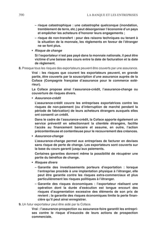 390 LA BANQUE ET LES ENTREPRISES
– risque catastrophique : une catastrophe quelconque (inondation,
tremblement de terre, etc.) peut désorganiser l’économie d’un pays
et empêcher les acheteurs d’honorer leurs engagements ;
– risque de non-transfert : pour des raisons techniques ou tenant à
la situation de la monnaie, les règlements en faveur de l’étranger
ne se font plus.
• Risque de change
Si l’exportateur n’est pas payé dans la monnaie nationale, il peut être
victime d’une baisse des cours entre la date de facturation et la date
de règlement.
8. Presque tous les risques des exportateurs peuvent être couverts par une assurance.
Vrai : les risques que courent les exportateurs peuvent, en grande
partie, être couverts par la souscription d’une assurance auprès de la
Coface (Compagnie française d’assurance pour le commerce exté-
rieur).
La Coface propose ainsi l’assurance-crédit, l’assurance-change ou
couverture de risques divers.
• Assurance-crédit
L’assurance-crédit couvre les entreprises exportatrices contre les
risques de non-paiement (ou d’interruption de marché pendant la
période de fabrication) de leurs acheteurs étrangers auxquels elles
ont consenti un crédit.
Dans le cadre de l’assurance-crédit, la Coface apporte également un
service préventif en sélectionnant la clientèle étrangère, facilite
l’accès au ﬁnancement bancaire et assume, en outre, l’action
précontentieuse et contentieuse pour le recouvrement des créances.
• Assurance-change
L’assurance-change permet aux entreprises de facturer en devises
sans risque de perte de change. Les exportateurs sont couverts sur
la base du cours garanti jusqu’aux paiements.
Certaines garanties donnent même la possibilité de récupérer une
partie du bénéﬁce de change.
• Risques divers
– Garantie des investissements porteurs d’exportation : lorsque
l’entreprise procède à une implantation physique à l’étranger, elle
peut être garantie contre les risques extra-commerciaux et plus
particulièrement les risques politiques à l’étranger.
– Garantie des risques économiques : l’exportateur réalisant une
opération dont la durée d’exécution est longue encourt des
risques d’augmentation excessive des éléments de son prix de
revient ; la garantie des risques économiques limite la perte ﬁnan-
cière qu’il peut ainsi enregistrer.
9. Un futur exportateur peut être aidé par la Coface.
Vrai : l’assurance-prospection ou assurance-foire garantit les entrepri-
ses contre le risque d’insuccès de leurs actions de prospection
commerciale.
 